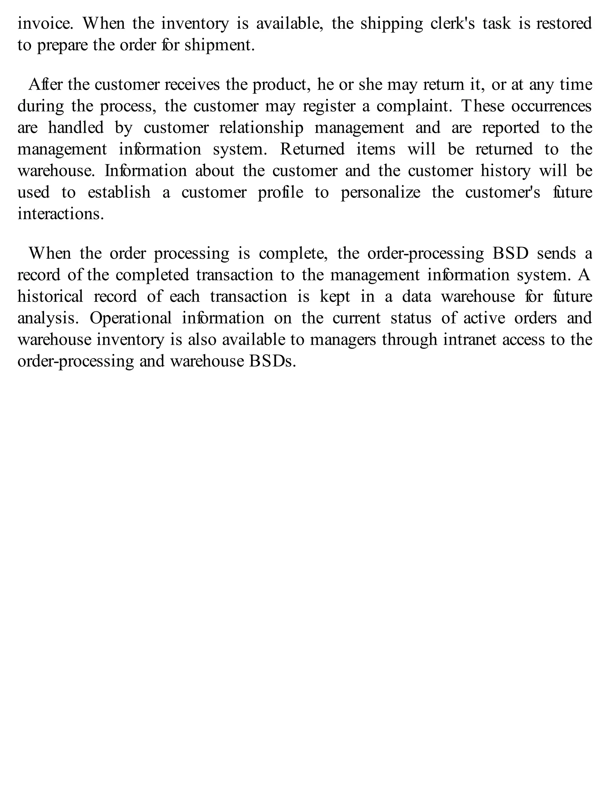 invoice. When the inventory is available, the shipping clerk's task is restored
to prepare the order for shipment.
After the customer receives the product, he or she may return it, or at any time
during the process, the customer may register a complaint. These occurrences
are handled by customer relationship management and are reported to the
management information system. Returned items will be returned to the
warehouse. Information about the customer and the customer history will be
used to establish a customer profile to personalize the customer's future
interactions.
When the order processing is complete, the order-processing BSD sends a
record of the completed transaction to the management information system. A
historical record of each transaction is kept in a data warehouse for future
analysis. Operational information on the current status of active orders and
warehouse inventory is also available to managers through intranet access to the
order-processing and warehouse BSDs.
 