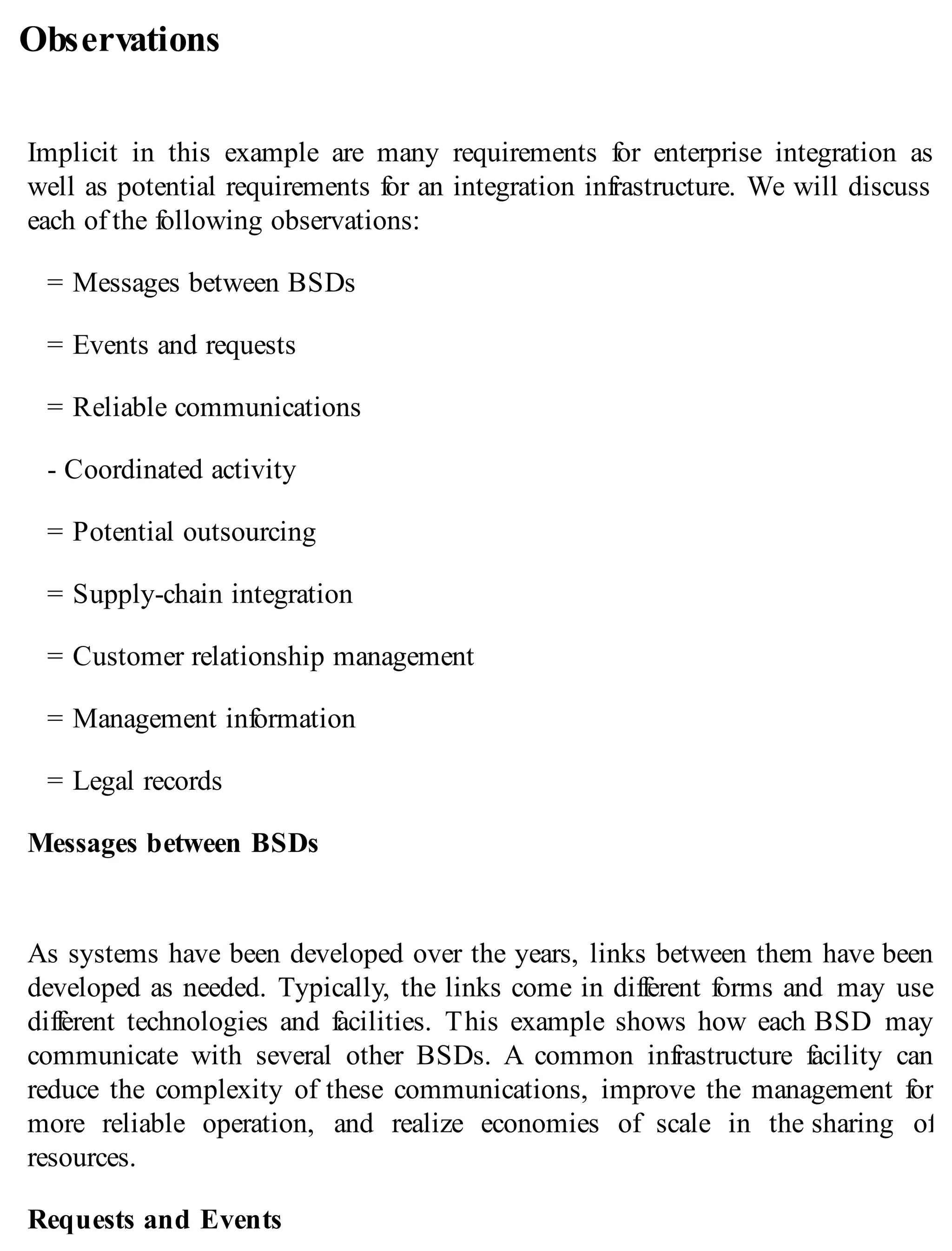 Observations
Implicit in this example are many requirements for enterprise integration as
well as potential requirements for an integration infrastructure. We will discuss
each of the following observations:
= Messages between BSDs
= Events and requests
= Reliable communications
- Coordinated activity
= Potential outsourcing
= Supply-chain integration
= Customer relationship management
= Management information
= Legal records
Messages between BSDs
As systems have been developed over the years, links between them have been
developed as needed. Typically, the links come in different forms and may use
different technologies and facilities. This example shows how each BSD may
communicate with several other BSDs. A common infrastructure facility can
reduce the complexity of these communications, improve the management for
more reliable operation, and realize economies of scale in the sharing of
resources.
Requests and Events
 