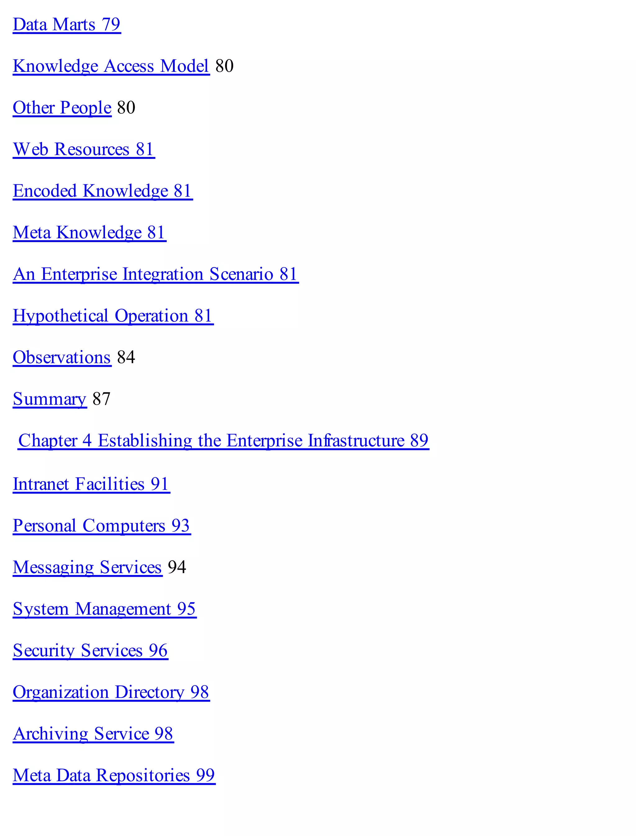 Data Marts 79
Knowledge Access Model 80
Other People 80
Web Resources 81
Encoded Knowledge 81
Meta Knowledge 81
An Enterprise Integration Scenario 81
Hypothetical Operation 81
Observations 84
Summary 87
Chapter 4 Establishing the Enterprise Infrastructure 89
Intranet Facilities 91
Personal Computers 93
Messaging Services 94
System Management 95
Security Services 96
Organization Directory 98
Archiving Service 98
Meta Data Repositories 99
 