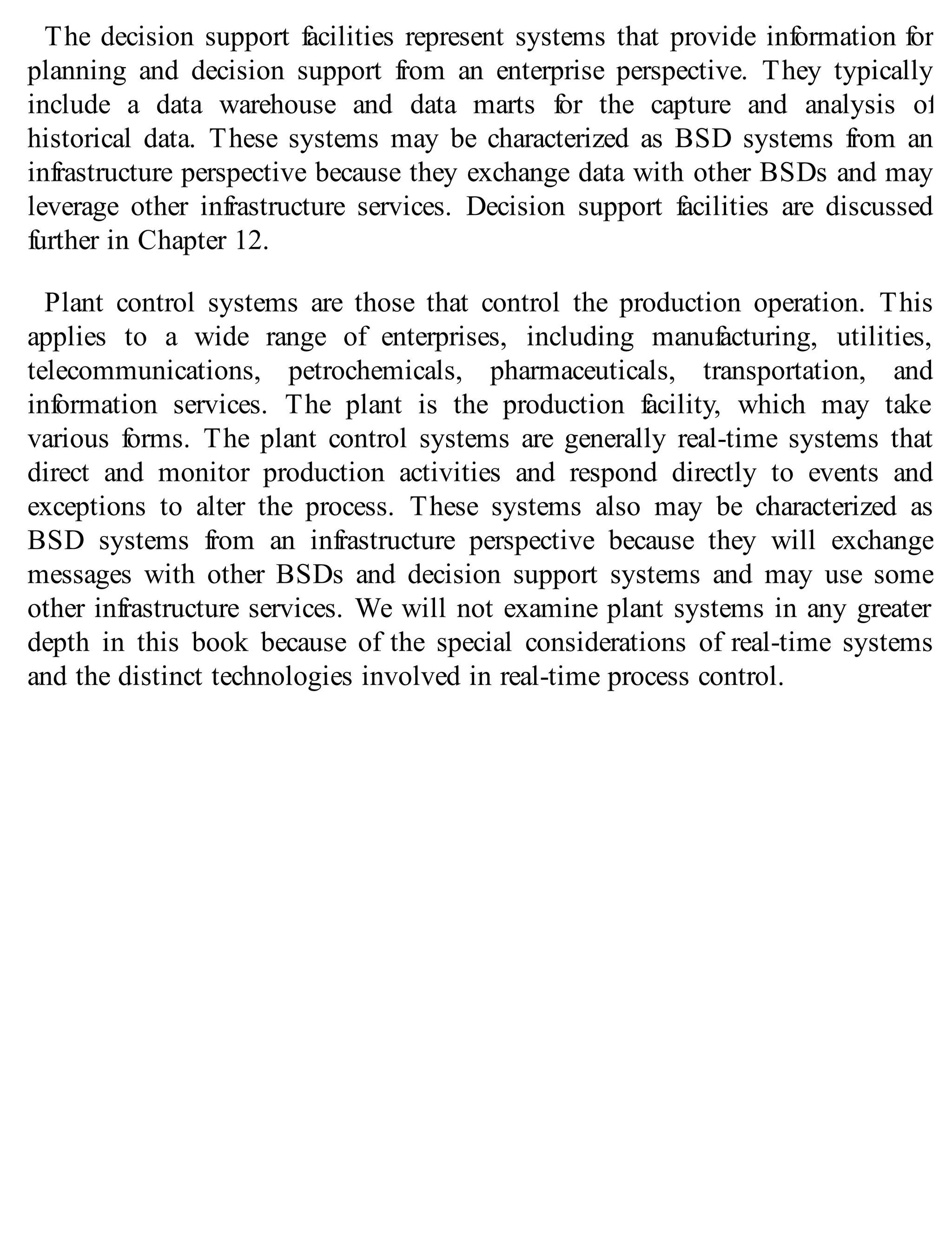 The decision support facilities represent systems that provide information for
planning and decision support from an enterprise perspective. They typically
include a data warehouse and data marts for the capture and analysis of
historical data. These systems may be characterized as BSD systems from an
infrastructure perspective because they exchange data with other BSDs and may
leverage other infrastructure services. Decision support facilities are discussed
further in Chapter 12.
Plant control systems are those that control the production operation. This
applies to a wide range of enterprises, including manufacturing, utilities,
telecommunications, petrochemicals, pharmaceuticals, transportation, and
information services. The plant is the production facility, which may take
various forms. The plant control systems are generally real-time systems that
direct and monitor production activities and respond directly to events and
exceptions to alter the process. These systems also may be characterized as
BSD systems from an infrastructure perspective because they will exchange
messages with other BSDs and decision support systems and may use some
other infrastructure services. We will not examine plant systems in any greater
depth in this book because of the special considerations of real-time systems
and the distinct technologies involved in real-time process control.
 