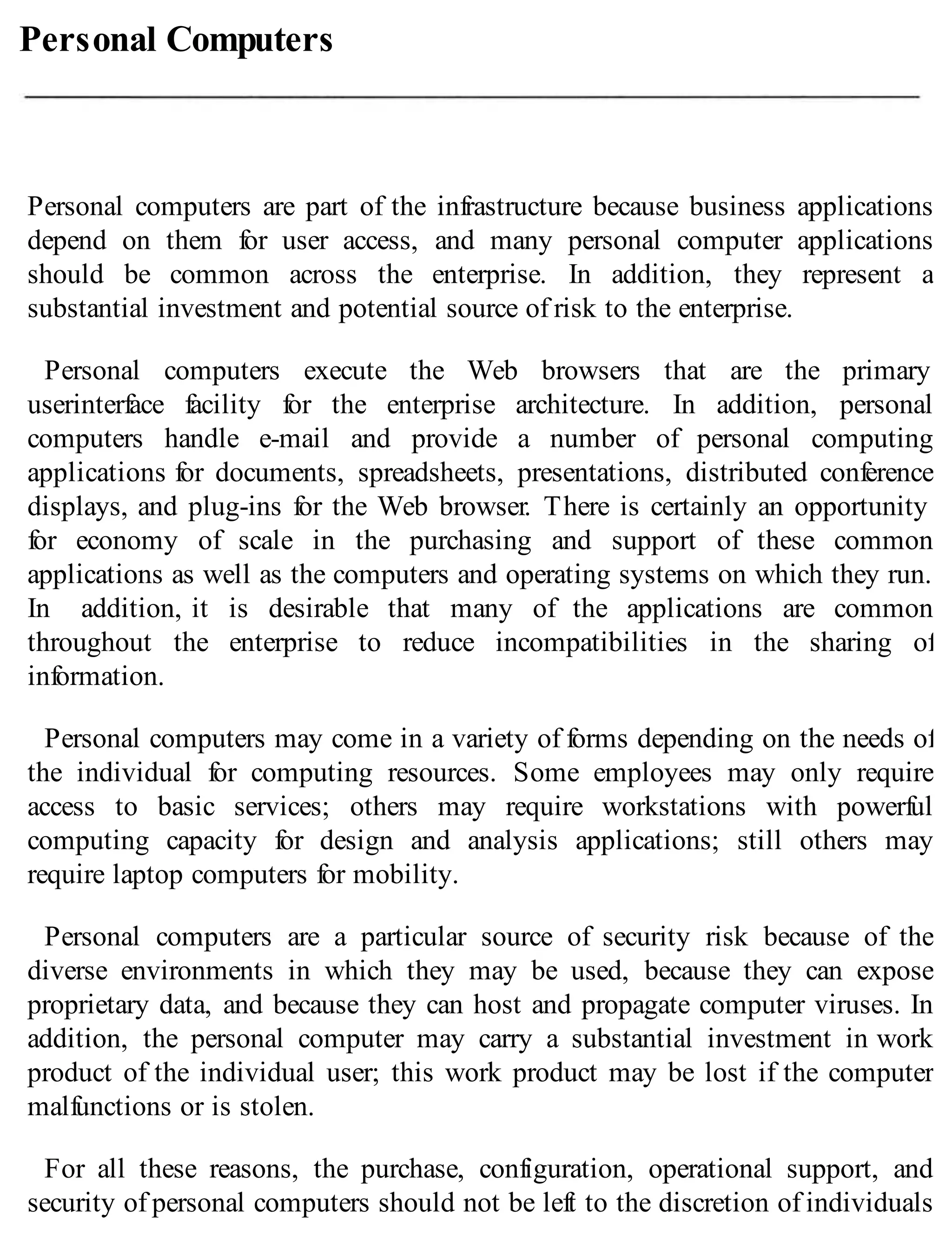 Personal Computers
Personal computers are part of the infrastructure because business applications
depend on them for user access, and many personal computer applications
should be common across the enterprise. In addition, they represent a
substantial investment and potential source of risk to the enterprise.
Personal computers execute the Web browsers that are the primary
userinterface facility for the enterprise architecture. In addition, personal
computers handle e-mail and provide a number of personal computing
applications for documents, spreadsheets, presentations, distributed conference
displays, and plug-ins for the Web browser. There is certainly an opportunity
for economy of scale in the purchasing and support of these common
applications as well as the computers and operating systems on which they run.
In addition, it is desirable that many of the applications are common
throughout the enterprise to reduce incompatibilities in the sharing of
information.
Personal computers may come in a variety of forms depending on the needs of
the individual for computing resources. Some employees may only require
access to basic services; others may require workstations with powerful
computing capacity for design and analysis applications; still others may
require laptop computers for mobility.
Personal computers are a particular source of security risk because of the
diverse environments in which they may be used, because they can expose
proprietary data, and because they can host and propagate computer viruses. In
addition, the personal computer may carry a substantial investment in work
product of the individual user; this work product may be lost if the computer
malfunctions or is stolen.
For all these reasons, the purchase, configuration, operational support, and
security of personal computers should not be left to the discretion of individuals
 