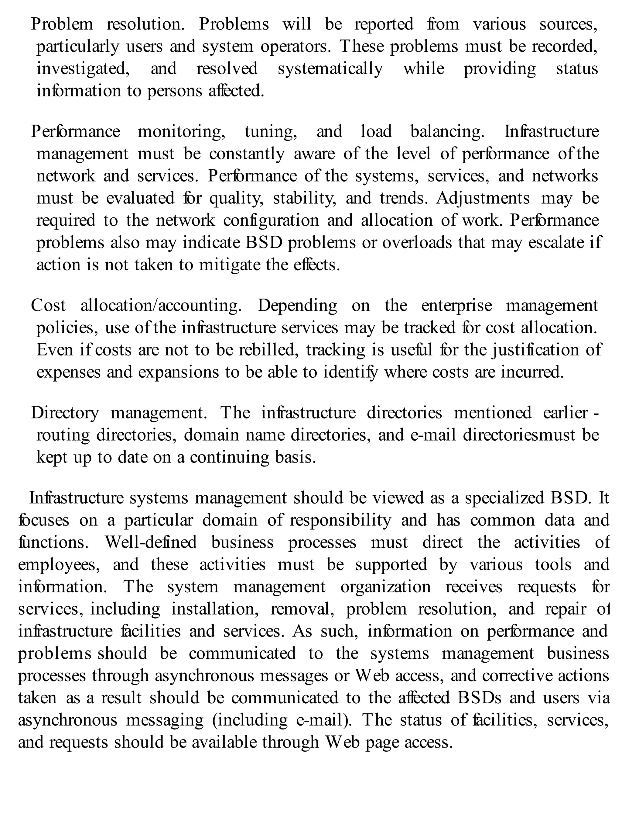Problem resolution. Problems will be reported from various sources,
particularly users and system operators. These problems must be recorded,
investigated, and resolved systematically while providing status
information to persons affected.
Performance monitoring, tuning, and load balancing. Infrastructure
management must be constantly aware of the level of performance of the
network and services. Performance of the systems, services, and networks
must be evaluated for quality, stability, and trends. Adjustments may be
required to the network configuration and allocation of work. Performance
problems also may indicate BSD problems or overloads that may escalate if
action is not taken to mitigate the effects.
Cost allocation/accounting. Depending on the enterprise management
policies, use of the infrastructure services may be tracked for cost allocation.
Even if costs are not to be rebilled, tracking is useful for the justification of
expenses and expansions to be able to identify where costs are incurred.
Directory management. The infrastructure directories mentioned earlier -
routing directories, domain name directories, and e-mail directoriesmust be
kept up to date on a continuing basis.
Infrastructure systems management should be viewed as a specialized BSD. It
focuses on a particular domain of responsibility and has common data and
functions. Well-defined business processes must direct the activities of
employees, and these activities must be supported by various tools and
information. The system management organization receives requests for
services, including installation, removal, problem resolution, and repair of
infrastructure facilities and services. As such, information on performance and
problems should be communicated to the systems management business
processes through asynchronous messages or Web access, and corrective actions
taken as a result should be communicated to the affected BSDs and users via
asynchronous messaging (including e-mail). The status of facilities, services,
and requests should be available through Web page access.
 