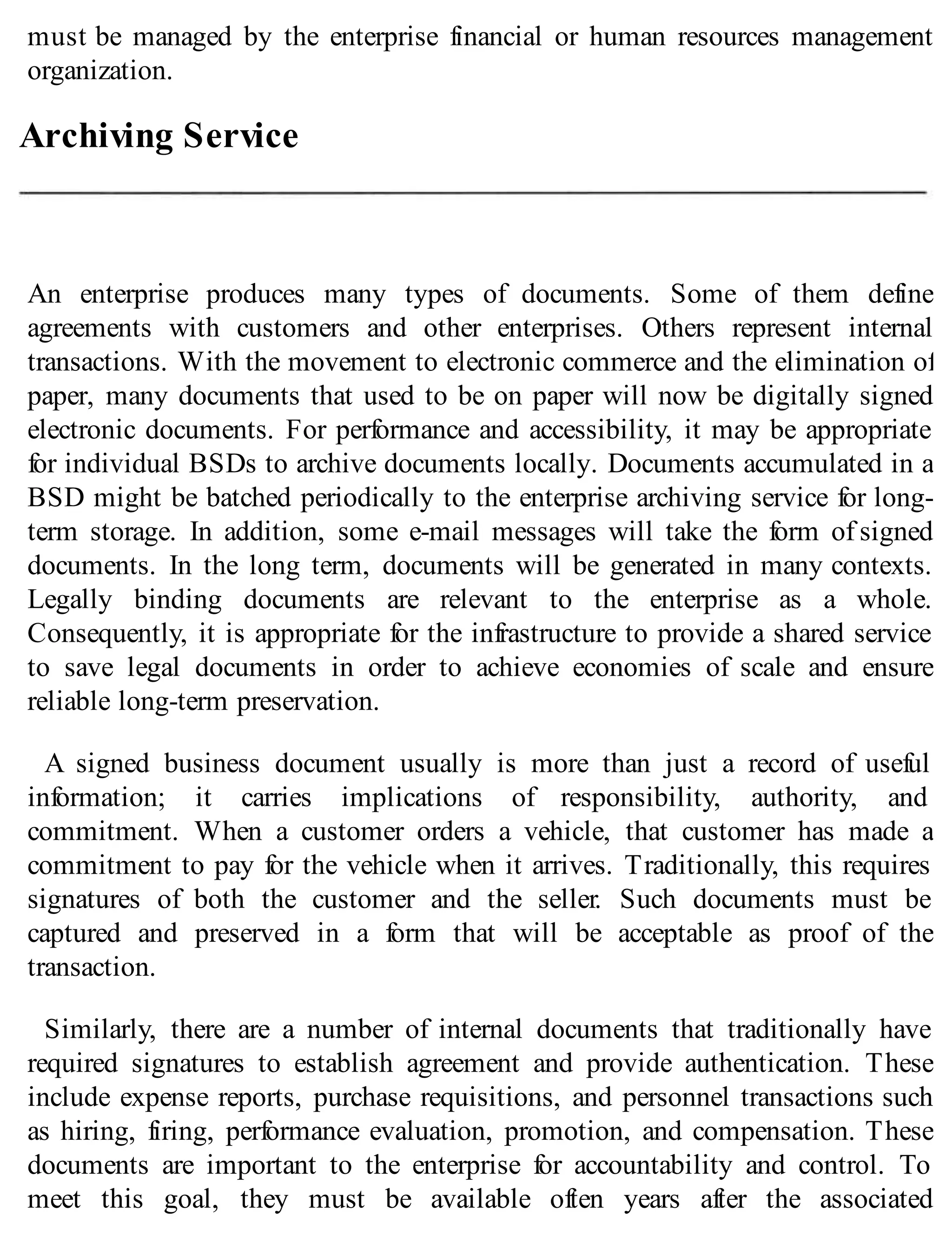 must be managed by the enterprise financial or human resources management
organization.
Archiving Service
An enterprise produces many types of documents. Some of them define
agreements with customers and other enterprises. Others represent internal
transactions. With the movement to electronic commerce and the elimination of
paper, many documents that used to be on paper will now be digitally signed
electronic documents. For performance and accessibility, it may be appropriate
for individual BSDs to archive documents locally. Documents accumulated in a
BSD might be batched periodically to the enterprise archiving service for long-
term storage. In addition, some e-mail messages will take the form of signed
documents. In the long term, documents will be generated in many contexts.
Legally binding documents are relevant to the enterprise as a whole.
Consequently, it is appropriate for the infrastructure to provide a shared service
to save legal documents in order to achieve economies of scale and ensure
reliable long-term preservation.
A signed business document usually is more than just a record of useful
information; it carries implications of responsibility, authority, and
commitment. When a customer orders a vehicle, that customer has made a
commitment to pay for the vehicle when it arrives. Traditionally, this requires
signatures of both the customer and the seller. Such documents must be
captured and preserved in a form that will be acceptable as proof of the
transaction.
Similarly, there are a number of internal documents that traditionally have
required signatures to establish agreement and provide authentication. These
include expense reports, purchase requisitions, and personnel transactions such
as hiring, firing, performance evaluation, promotion, and compensation. These
documents are important to the enterprise for accountability and control. To
meet this goal, they must be available often years after the associated
 