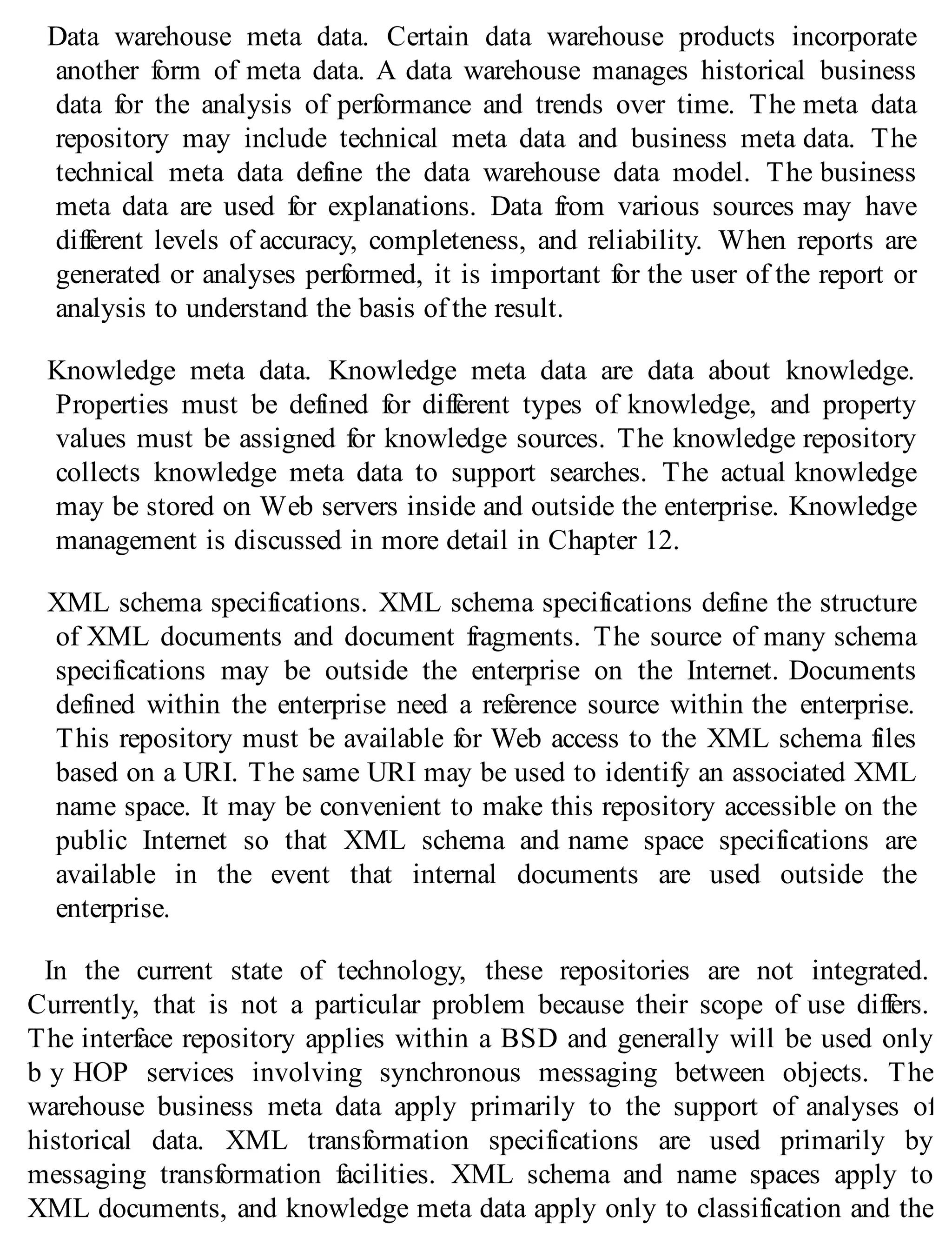 Data warehouse meta data. Certain data warehouse products incorporate
another form of meta data. A data warehouse manages historical business
data for the analysis of performance and trends over time. The meta data
repository may include technical meta data and business meta data. The
technical meta data define the data warehouse data model. The business
meta data are used for explanations. Data from various sources may have
different levels of accuracy, completeness, and reliability. When reports are
generated or analyses performed, it is important for the user of the report or
analysis to understand the basis of the result.
Knowledge meta data. Knowledge meta data are data about knowledge.
Properties must be defined for different types of knowledge, and property
values must be assigned for knowledge sources. The knowledge repository
collects knowledge meta data to support searches. The actual knowledge
may be stored on Web servers inside and outside the enterprise. Knowledge
management is discussed in more detail in Chapter 12.
XML schema specifications. XML schema specifications define the structure
of XML documents and document fragments. The source of many schema
specifications may be outside the enterprise on the Internet. Documents
defined within the enterprise need a reference source within the enterprise.
This repository must be available for Web access to the XML schema files
based on a URI. The same URI may be used to identify an associated XML
name space. It may be convenient to make this repository accessible on the
public Internet so that XML schema and name space specifications are
available in the event that internal documents are used outside the
enterprise.
In the current state of technology, these repositories are not integrated.
Currently, that is not a particular problem because their scope of use differs.
The interface repository applies within a BSD and generally will be used only
b y HOP services involving synchronous messaging between objects. The
warehouse business meta data apply primarily to the support of analyses of
historical data. XML transformation specifications are used primarily by
messaging transformation facilities. XML schema and name spaces apply to
XML documents, and knowledge meta data apply only to classification and the
 