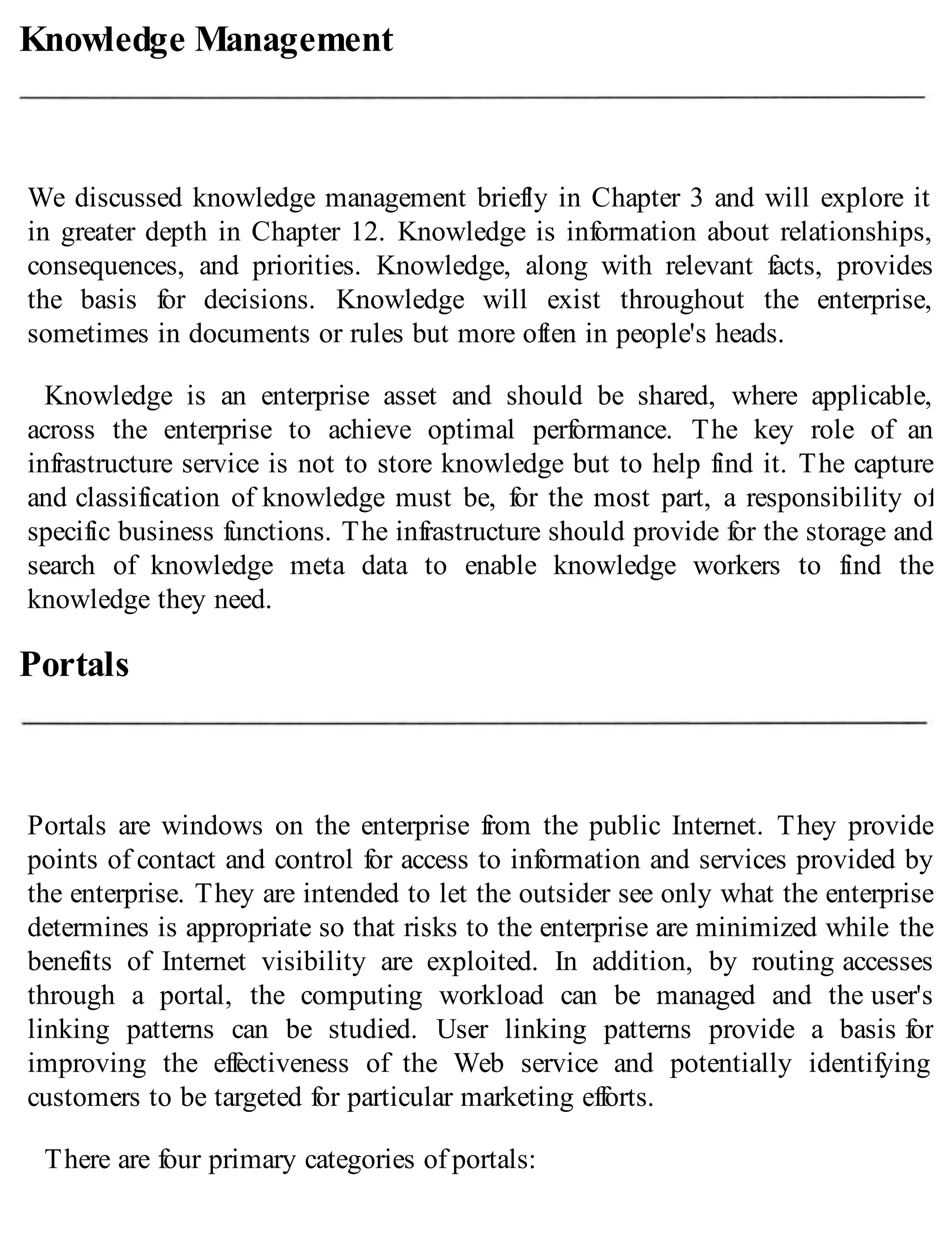 Knowledge Management
We discussed knowledge management briefly in Chapter 3 and will explore it
in greater depth in Chapter 12. Knowledge is information about relationships,
consequences, and priorities. Knowledge, along with relevant facts, provides
the basis for decisions. Knowledge will exist throughout the enterprise,
sometimes in documents or rules but more often in people's heads.
Knowledge is an enterprise asset and should be shared, where applicable,
across the enterprise to achieve optimal performance. The key role of an
infrastructure service is not to store knowledge but to help find it. The capture
and classification of knowledge must be, for the most part, a responsibility of
specific business functions. The infrastructure should provide for the storage and
search of knowledge meta data to enable knowledge workers to find the
knowledge they need.
Portals
Portals are windows on the enterprise from the public Internet. They provide
points of contact and control for access to information and services provided by
the enterprise. They are intended to let the outsider see only what the enterprise
determines is appropriate so that risks to the enterprise are minimized while the
benefits of Internet visibility are exploited. In addition, by routing accesses
through a portal, the computing workload can be managed and the user's
linking patterns can be studied. User linking patterns provide a basis for
improving the effectiveness of the Web service and potentially identifying
customers to be targeted for particular marketing efforts.
There are four primary categories of portals:
 