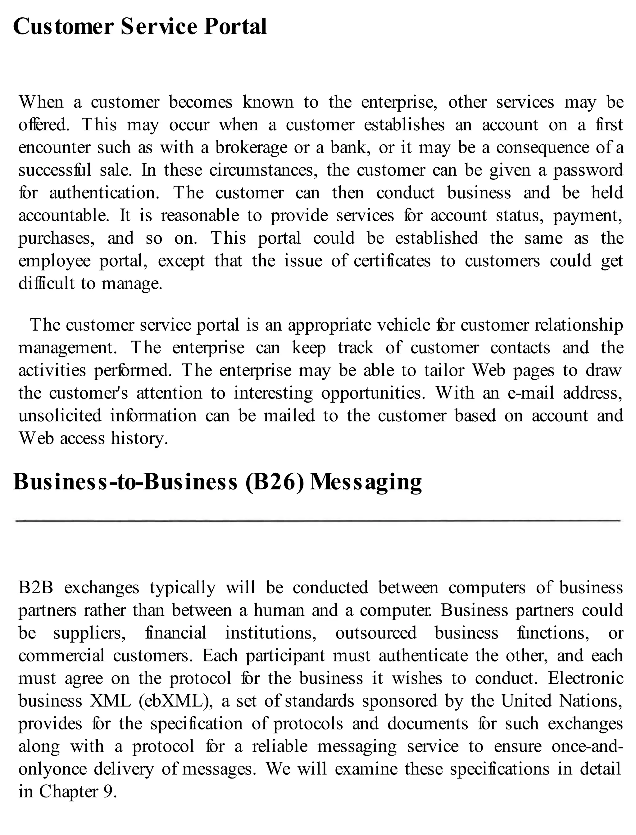 Customer Service Portal
When a customer becomes known to the enterprise, other services may be
offered. This may occur when a customer establishes an account on a first
encounter such as with a brokerage or a bank, or it may be a consequence of a
successful sale. In these circumstances, the customer can be given a password
for authentication. The customer can then conduct business and be held
accountable. It is reasonable to provide services for account status, payment,
purchases, and so on. This portal could be established the same as the
employee portal, except that the issue of certificates to customers could get
difficult to manage.
The customer service portal is an appropriate vehicle for customer relationship
management. The enterprise can keep track of customer contacts and the
activities performed. The enterprise may be able to tailor Web pages to draw
the customer's attention to interesting opportunities. With an e-mail address,
unsolicited information can be mailed to the customer based on account and
Web access history.
Business-to-Business (B26) Messaging
B2B exchanges typically will be conducted between computers of business
partners rather than between a human and a computer. Business partners could
be suppliers, financial institutions, outsourced business functions, or
commercial customers. Each participant must authenticate the other, and each
must agree on the protocol for the business it wishes to conduct. Electronic
business XML (ebXML), a set of standards sponsored by the United Nations,
provides for the specification of protocols and documents for such exchanges
along with a protocol for a reliable messaging service to ensure once-and-
onlyonce delivery of messages. We will examine these specifications in detail
in Chapter 9.
 