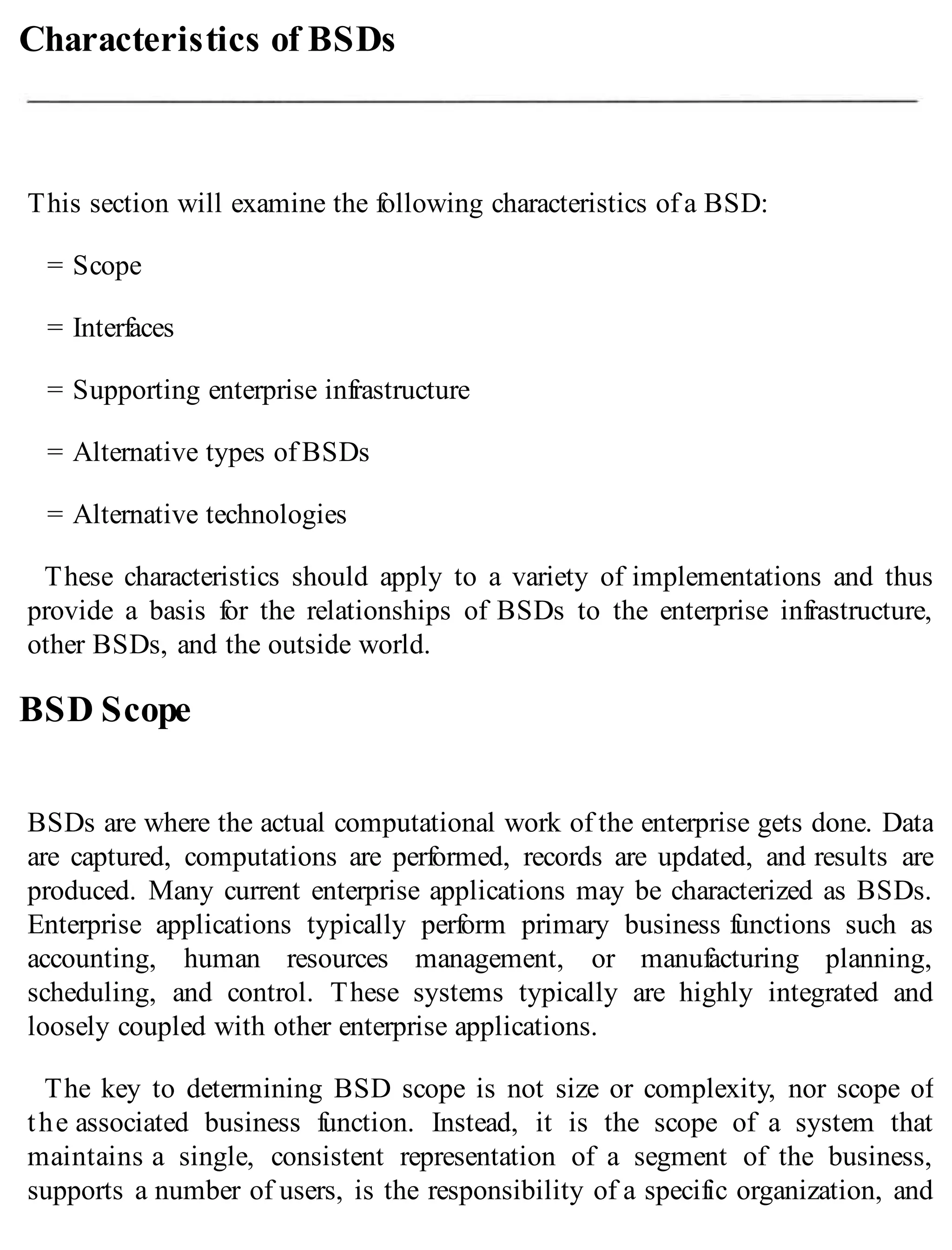 Characteristics of BSDs
This section will examine the following characteristics of a BSD:
= Scope
= Interfaces
= Supporting enterprise infrastructure
= Alternative types of BSDs
= Alternative technologies
These characteristics should apply to a variety of implementations and thus
provide a basis for the relationships of BSDs to the enterprise infrastructure,
other BSDs, and the outside world.
BSD Scope
BSDs are where the actual computational work of the enterprise gets done. Data
are captured, computations are performed, records are updated, and results are
produced. Many current enterprise applications may be characterized as BSDs.
Enterprise applications typically perform primary business functions such as
accounting, human resources management, or manufacturing planning,
scheduling, and control. These systems typically are highly integrated and
loosely coupled with other enterprise applications.
The key to determining BSD scope is not size or complexity, nor scope of
the associated business function. Instead, it is the scope of a system that
maintains a single, consistent representation of a segment of the business,
supports a number of users, is the responsibility of a specific organization, and
 