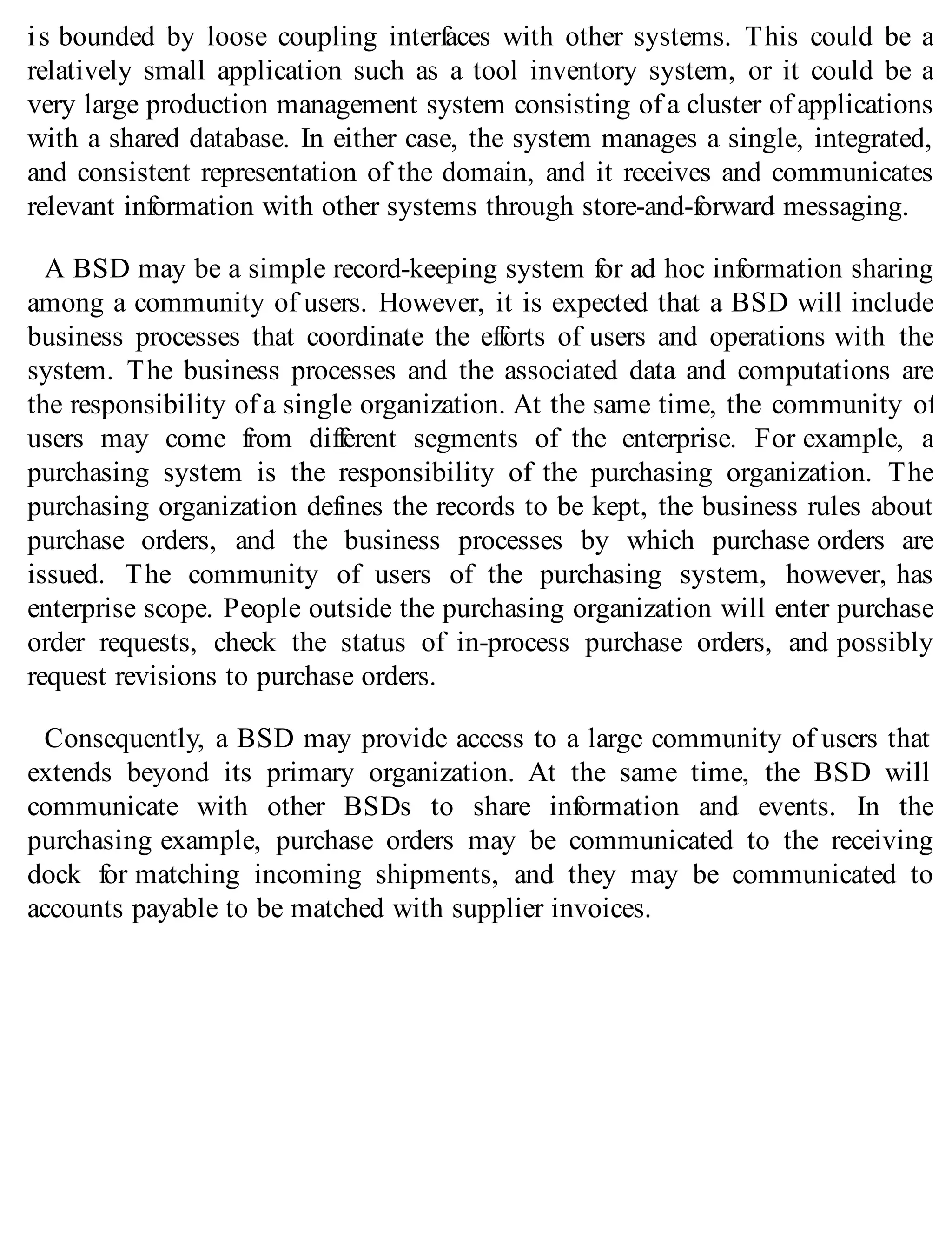 is bounded by loose coupling interfaces with other systems. This could be a
relatively small application such as a tool inventory system, or it could be a
very large production management system consisting of a cluster of applications
with a shared database. In either case, the system manages a single, integrated,
and consistent representation of the domain, and it receives and communicates
relevant information with other systems through store-and-forward messaging.
A BSD may be a simple record-keeping system for ad hoc information sharing
among a community of users. However, it is expected that a BSD will include
business processes that coordinate the efforts of users and operations with the
system. The business processes and the associated data and computations are
the responsibility of a single organization. At the same time, the community of
users may come from different segments of the enterprise. For example, a
purchasing system is the responsibility of the purchasing organization. The
purchasing organization defines the records to be kept, the business rules about
purchase orders, and the business processes by which purchase orders are
issued. The community of users of the purchasing system, however, has
enterprise scope. People outside the purchasing organization will enter purchase
order requests, check the status of in-process purchase orders, and possibly
request revisions to purchase orders.
Consequently, a BSD may provide access to a large community of users that
extends beyond its primary organization. At the same time, the BSD will
communicate with other BSDs to share information and events. In the
purchasing example, purchase orders may be communicated to the receiving
dock for matching incoming shipments, and they may be communicated to
accounts payable to be matched with supplier invoices.
 