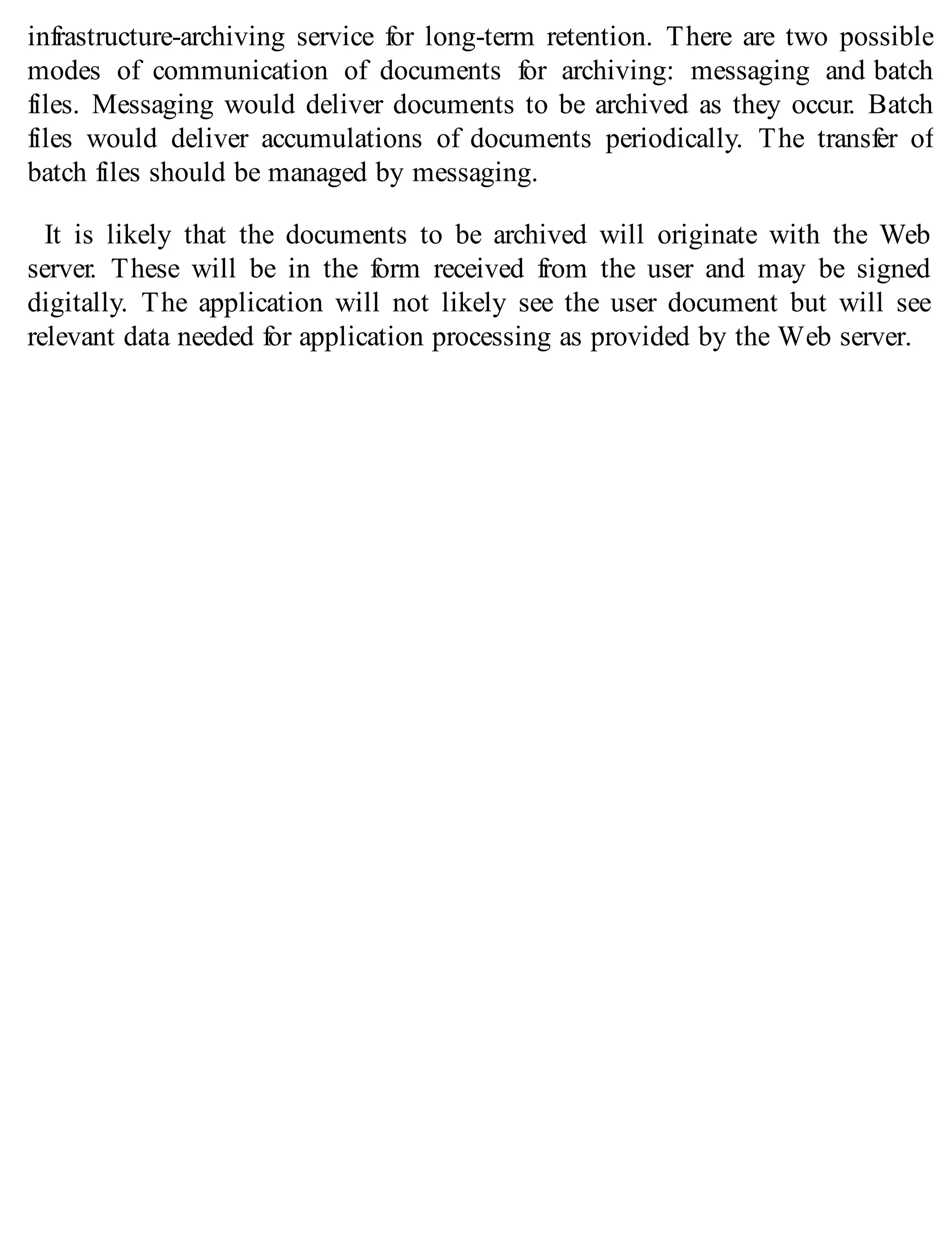 infrastructure-archiving service for long-term retention. There are two possible
modes of communication of documents for archiving: messaging and batch
files. Messaging would deliver documents to be archived as they occur. Batch
files would deliver accumulations of documents periodically. The transfer of
batch files should be managed by messaging.
It is likely that the documents to be archived will originate with the Web
server. These will be in the form received from the user and may be signed
digitally. The application will not likely see the user document but will see
relevant data needed for application processing as provided by the Web server.
 