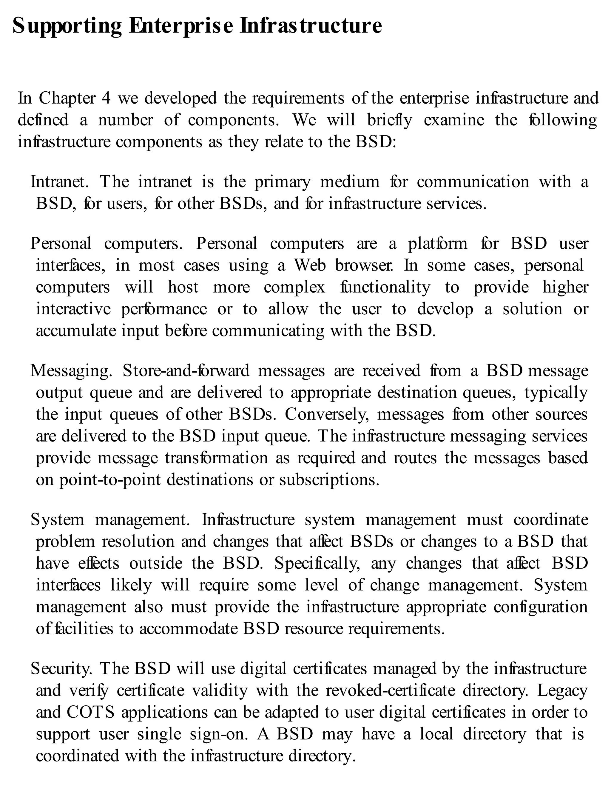 Supporting Enterprise Infrastructure
In Chapter 4 we developed the requirements of the enterprise infrastructure and
defined a number of components. We will briefly examine the following
infrastructure components as they relate to the BSD:
Intranet. The intranet is the primary medium for communication with a
BSD, for users, for other BSDs, and for infrastructure services.
Personal computers. Personal computers are a platform for BSD user
interfaces, in most cases using a Web browser. In some cases, personal
computers will host more complex functionality to provide higher
interactive performance or to allow the user to develop a solution or
accumulate input before communicating with the BSD.
Messaging. Store-and-forward messages are received from a BSD message
output queue and are delivered to appropriate destination queues, typically
the input queues of other BSDs. Conversely, messages from other sources
are delivered to the BSD input queue. The infrastructure messaging services
provide message transformation as required and routes the messages based
on point-to-point destinations or subscriptions.
System management. Infrastructure system management must coordinate
problem resolution and changes that affect BSDs or changes to a BSD that
have effects outside the BSD. Specifically, any changes that affect BSD
interfaces likely will require some level of change management. System
management also must provide the infrastructure appropriate configuration
of facilities to accommodate BSD resource requirements.
Security. The BSD will use digital certificates managed by the infrastructure
and verify certificate validity with the revoked-certificate directory. Legacy
and COTS applications can be adapted to user digital certificates in order to
support user single sign-on. A BSD may have a local directory that is
coordinated with the infrastructure directory.
 