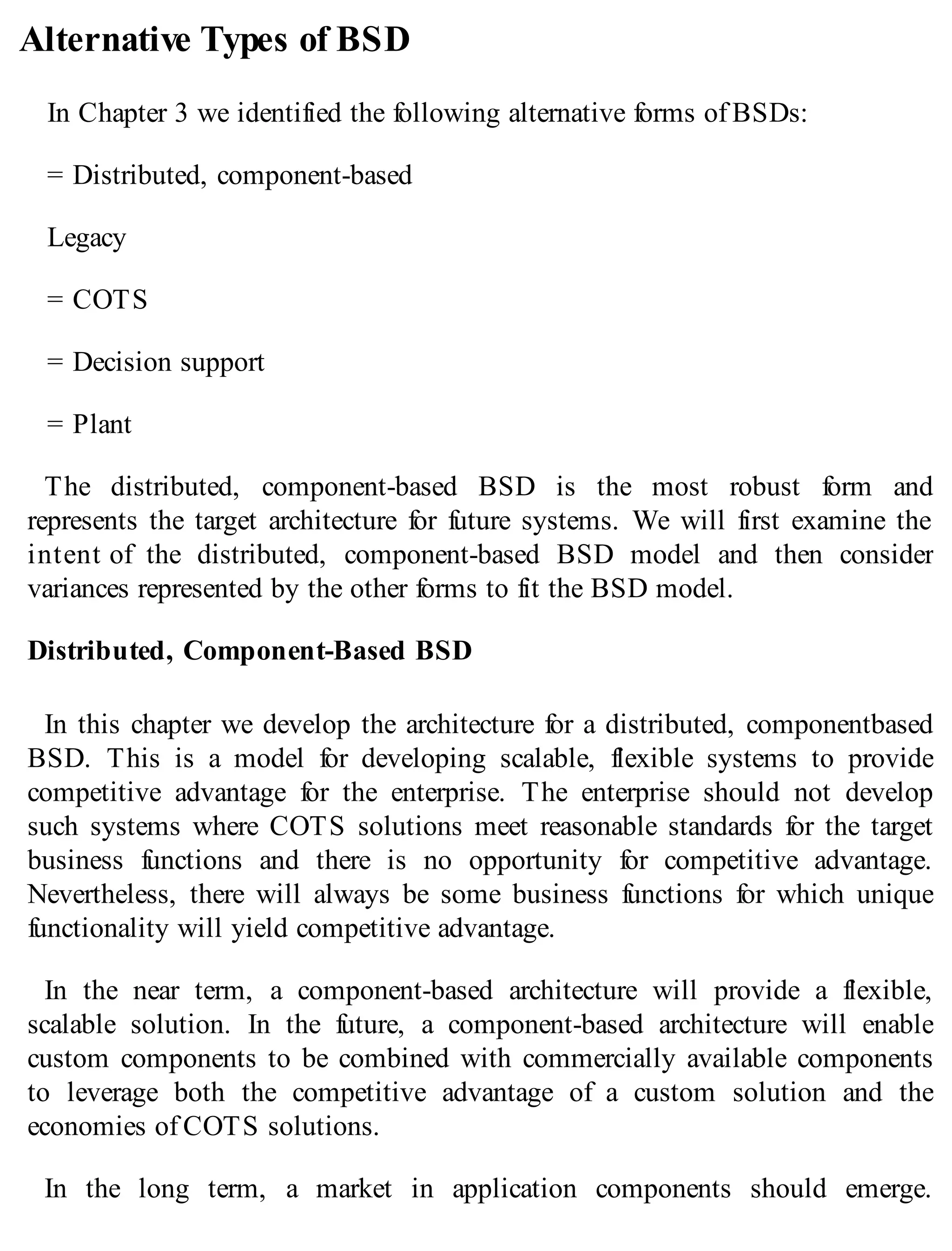 Alternative Types of BSD
In Chapter 3 we identified the following alternative forms of BSDs:
= Distributed, component-based
Legacy
= COTS
= Decision support
= Plant
The distributed, component-based BSD is the most robust form and
represents the target architecture for future systems. We will first examine the
intent of the distributed, component-based BSD model and then consider
variances represented by the other forms to fit the BSD model.
Distributed, Component-Based BSD
In this chapter we develop the architecture for a distributed, componentbased
BSD. This is a model for developing scalable, flexible systems to provide
competitive advantage for the enterprise. The enterprise should not develop
such systems where COTS solutions meet reasonable standards for the target
business functions and there is no opportunity for competitive advantage.
Nevertheless, there will always be some business functions for which unique
functionality will yield competitive advantage.
In the near term, a component-based architecture will provide a flexible,
scalable solution. In the future, a component-based architecture will enable
custom components to be combined with commercially available components
to leverage both the competitive advantage of a custom solution and the
economies of COTS solutions.
In the long term, a market in application components should emerge.
 