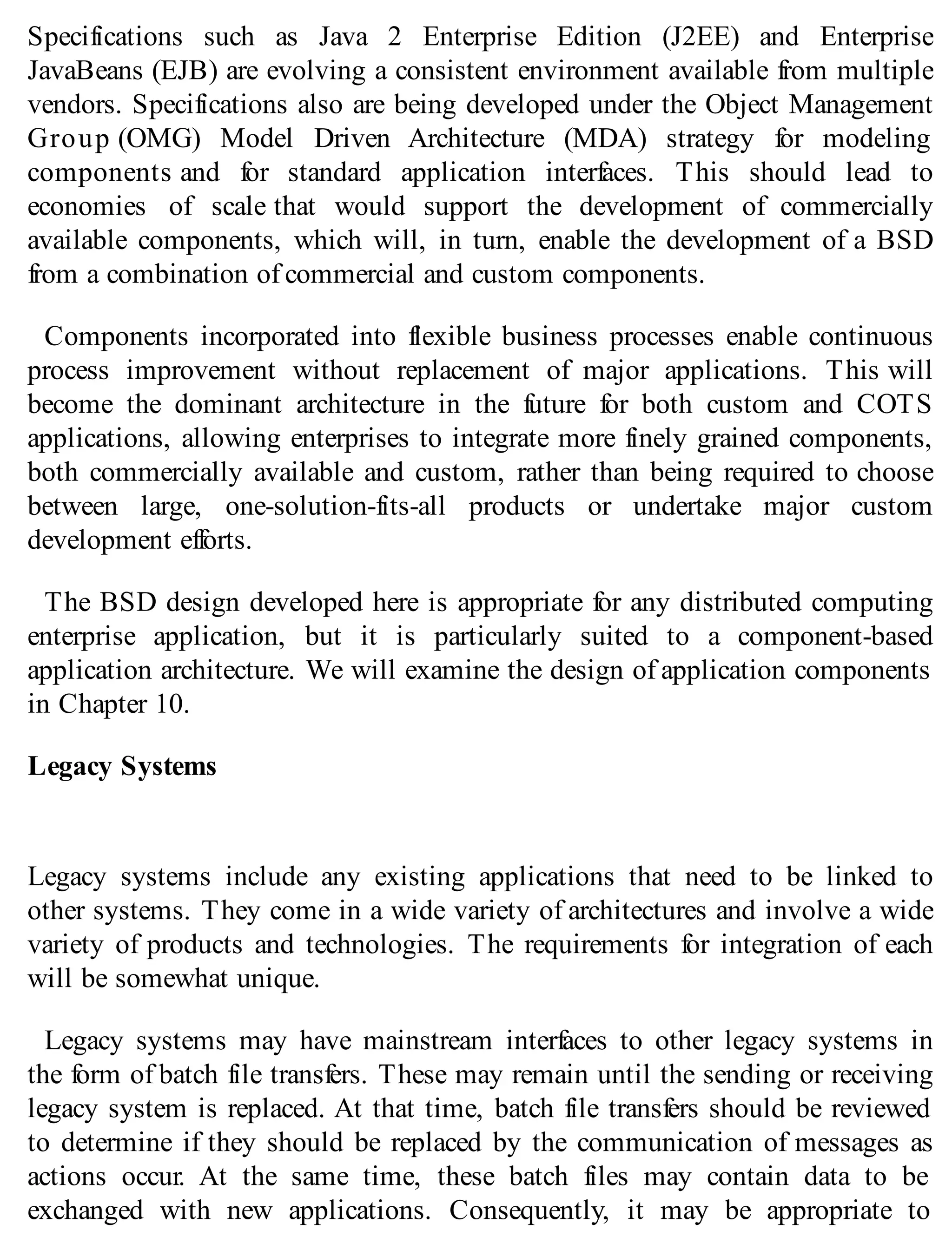 Specifications such as Java 2 Enterprise Edition (J2EE) and Enterprise
JavaBeans (EJB) are evolving a consistent environment available from multiple
vendors. Specifications also are being developed under the Object Management
Group (OMG) Model Driven Architecture (MDA) strategy for modeling
components and for standard application interfaces. This should lead to
economies of scale that would support the development of commercially
available components, which will, in turn, enable the development of a BSD
from a combination of commercial and custom components.
Components incorporated into flexible business processes enable continuous
process improvement without replacement of major applications. This will
become the dominant architecture in the future for both custom and COTS
applications, allowing enterprises to integrate more finely grained components,
both commercially available and custom, rather than being required to choose
between large, one-solution-fits-all products or undertake major custom
development efforts.
The BSD design developed here is appropriate for any distributed computing
enterprise application, but it is particularly suited to a component-based
application architecture. We will examine the design of application components
in Chapter 10.
Legacy Systems
Legacy systems include any existing applications that need to be linked to
other systems. They come in a wide variety of architectures and involve a wide
variety of products and technologies. The requirements for integration of each
will be somewhat unique.
Legacy systems may have mainstream interfaces to other legacy systems in
the form of batch file transfers. These may remain until the sending or receiving
legacy system is replaced. At that time, batch file transfers should be reviewed
to determine if they should be replaced by the communication of messages as
actions occur. At the same time, these batch files may contain data to be
exchanged with new applications. Consequently, it may be appropriate to
 
