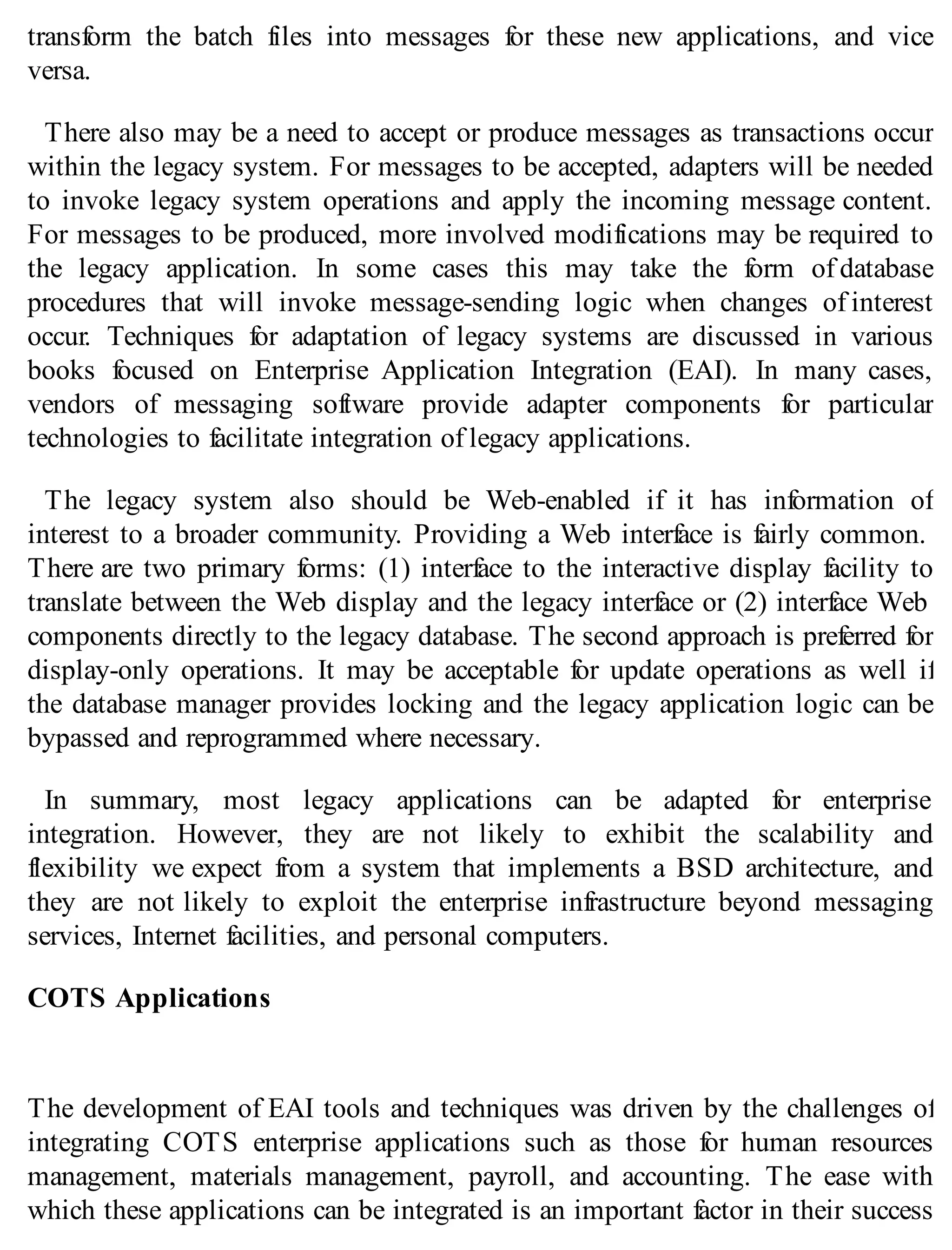 transform the batch files into messages for these new applications, and vice
versa.
There also may be a need to accept or produce messages as transactions occur
within the legacy system. For messages to be accepted, adapters will be needed
to invoke legacy system operations and apply the incoming message content.
For messages to be produced, more involved modifications may be required to
the legacy application. In some cases this may take the form of database
procedures that will invoke message-sending logic when changes of interest
occur. Techniques for adaptation of legacy systems are discussed in various
books focused on Enterprise Application Integration (EAI). In many cases,
vendors of messaging software provide adapter components for particular
technologies to facilitate integration of legacy applications.
The legacy system also should be Web-enabled if it has information of
interest to a broader community. Providing a Web interface is fairly common.
There are two primary forms: (1) interface to the interactive display facility to
translate between the Web display and the legacy interface or (2) interface Web
components directly to the legacy database. The second approach is preferred for
display-only operations. It may be acceptable for update operations as well if
the database manager provides locking and the legacy application logic can be
bypassed and reprogrammed where necessary.
In summary, most legacy applications can be adapted for enterprise
integration. However, they are not likely to exhibit the scalability and
flexibility we expect from a system that implements a BSD architecture, and
they are not likely to exploit the enterprise infrastructure beyond messaging
services, Internet facilities, and personal computers.
COTS Applications
The development of EAI tools and techniques was driven by the challenges of
integrating COTS enterprise applications such as those for human resources
management, materials management, payroll, and accounting. The ease with
which these applications can be integrated is an important factor in their success
 