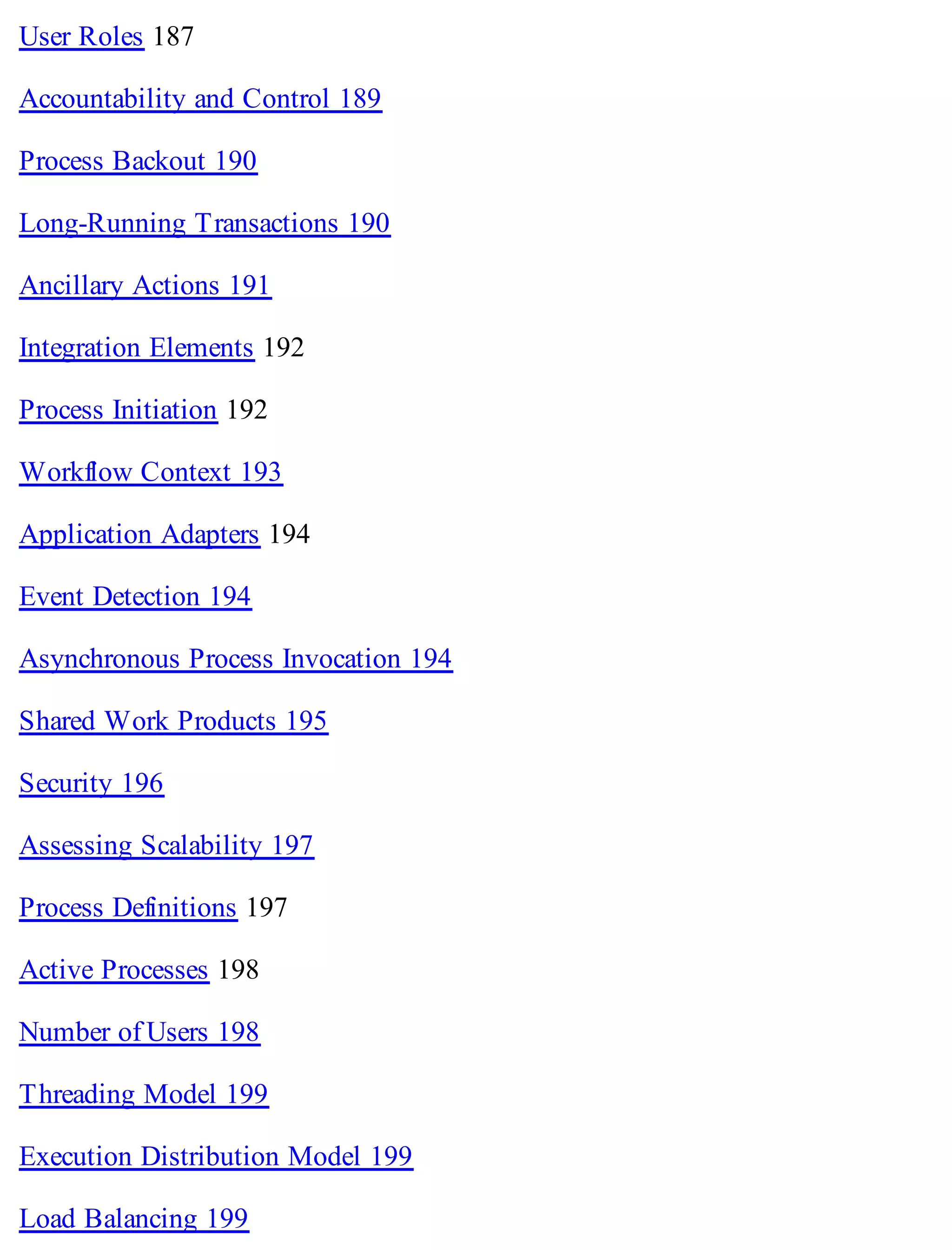 User Roles 187
Accountability and Control 189
Process Backout 190
Long-Running Transactions 190
Ancillary Actions 191
Integration Elements 192
Process Initiation 192
Workflow Context 193
Application Adapters 194
Event Detection 194
Asynchronous Process Invocation 194
Shared Work Products 195
Security 196
Assessing Scalability 197
Process Definitions 197
Active Processes 198
Number of Users 198
Threading Model 199
Execution Distribution Model 199
Load Balancing 199
 