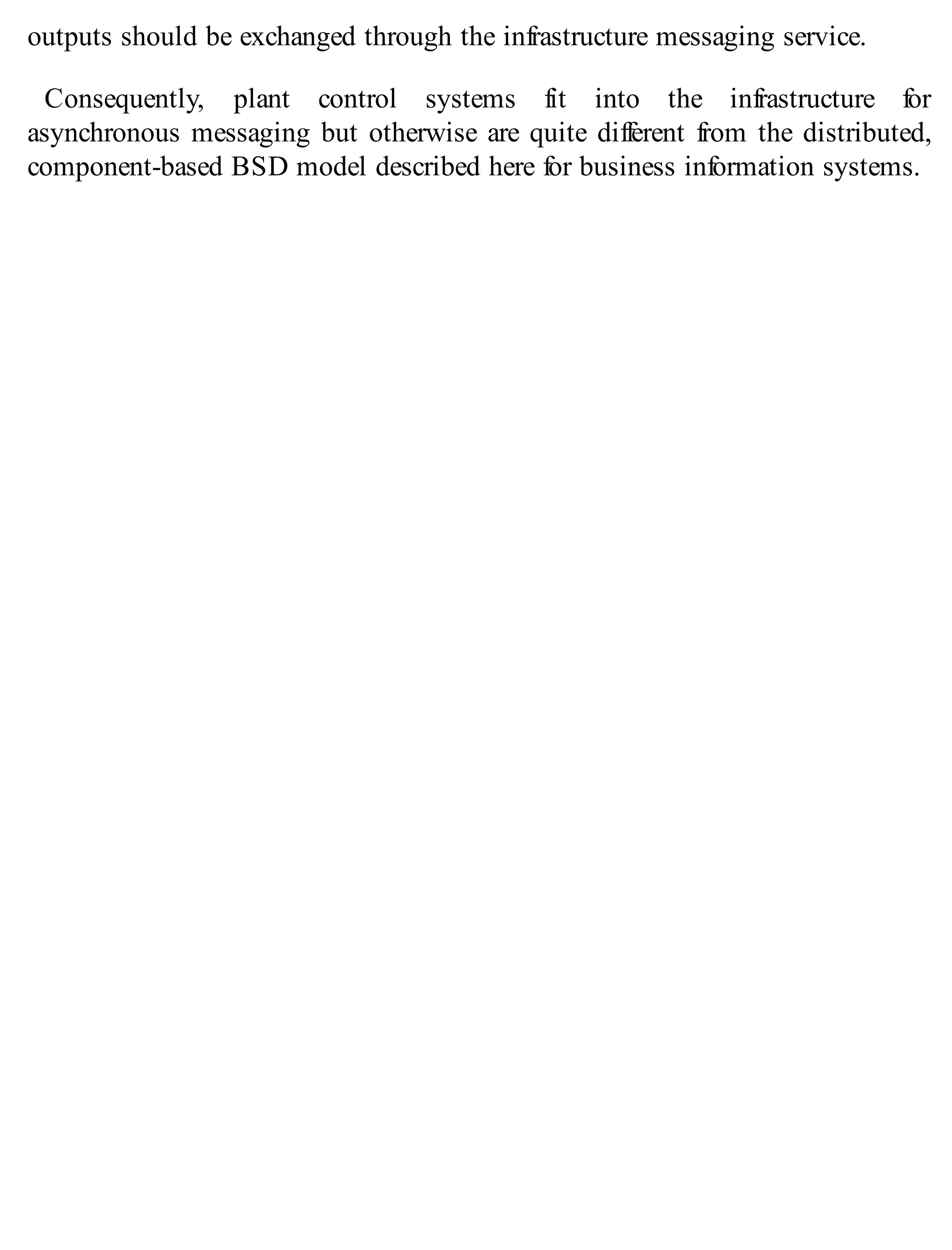 outputs should be exchanged through the infrastructure messaging service.
Consequently, plant control systems fit into the infrastructure for
asynchronous messaging but otherwise are quite different from the distributed,
component-based BSD model described here for business information systems.
 