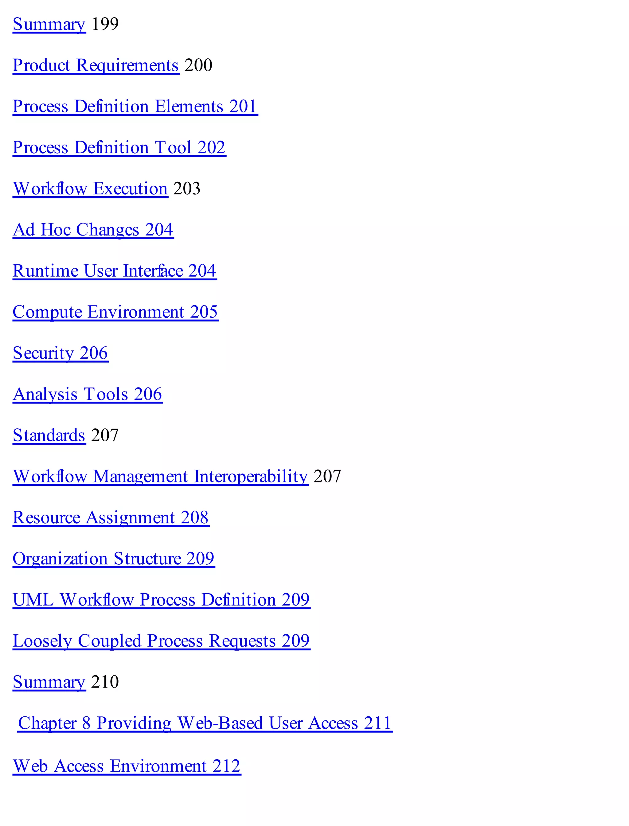 Summary 199
Product Requirements 200
Process Definition Elements 201
Process Definition Tool 202
Workflow Execution 203
Ad Hoc Changes 204
Runtime User Interface 204
Compute Environment 205
Security 206
Analysis Tools 206
Standards 207
Workflow Management Interoperability 207
Resource Assignment 208
Organization Structure 209
UML Workflow Process Definition 209
Loosely Coupled Process Requests 209
Summary 210
Chapter 8 Providing Web-Based User Access 211
Web Access Environment 212
 