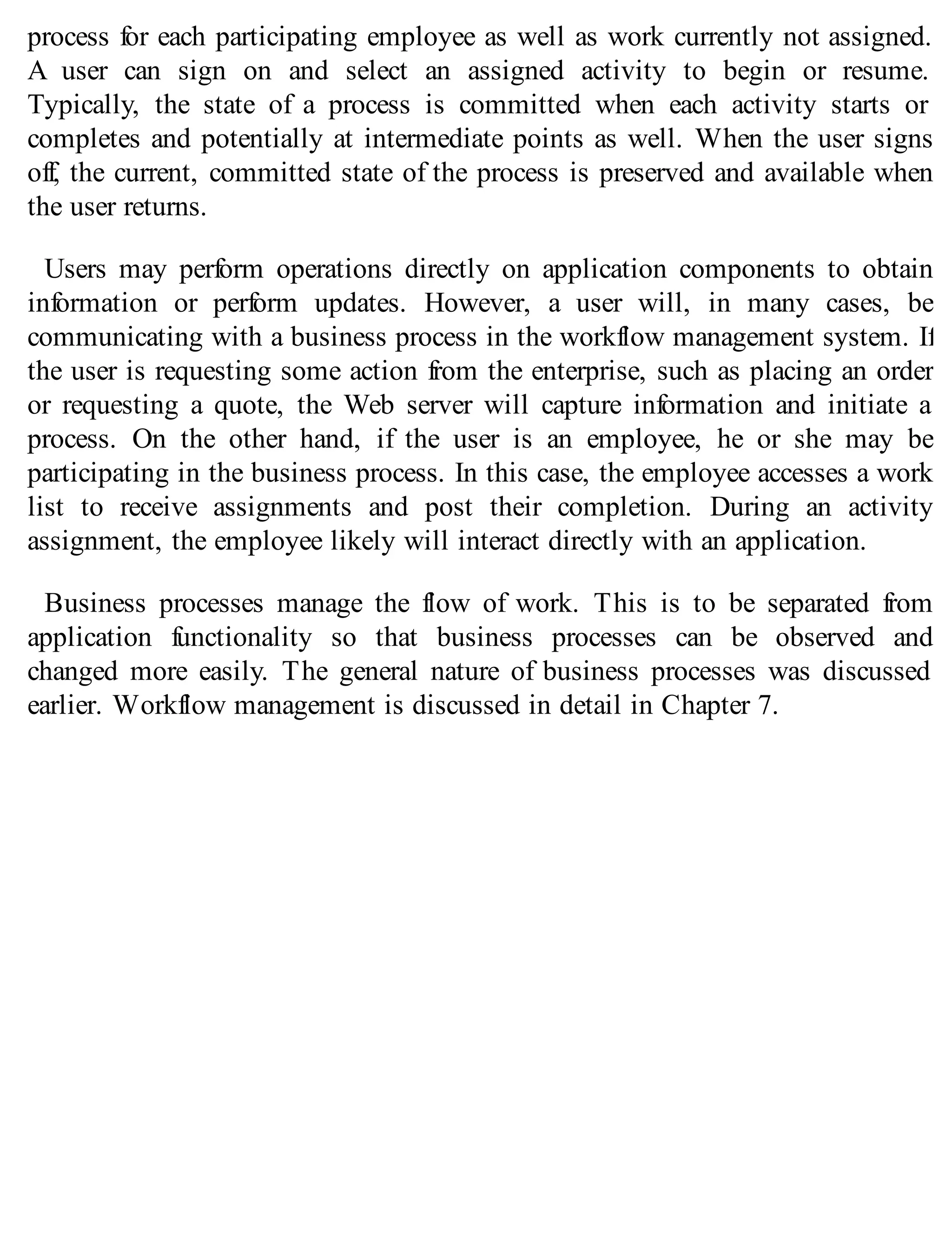 process for each participating employee as well as work currently not assigned.
A user can sign on and select an assigned activity to begin or resume.
Typically, the state of a process is committed when each activity starts or
completes and potentially at intermediate points as well. When the user signs
off, the current, committed state of the process is preserved and available when
the user returns.
Users may perform operations directly on application components to obtain
information or perform updates. However, a user will, in many cases, be
communicating with a business process in the workflow management system. If
the user is requesting some action from the enterprise, such as placing an order
or requesting a quote, the Web server will capture information and initiate a
process. On the other hand, if the user is an employee, he or she may be
participating in the business process. In this case, the employee accesses a work
list to receive assignments and post their completion. During an activity
assignment, the employee likely will interact directly with an application.
Business processes manage the flow of work. This is to be separated from
application functionality so that business processes can be observed and
changed more easily. The general nature of business processes was discussed
earlier. Workflow management is discussed in detail in Chapter 7.
 