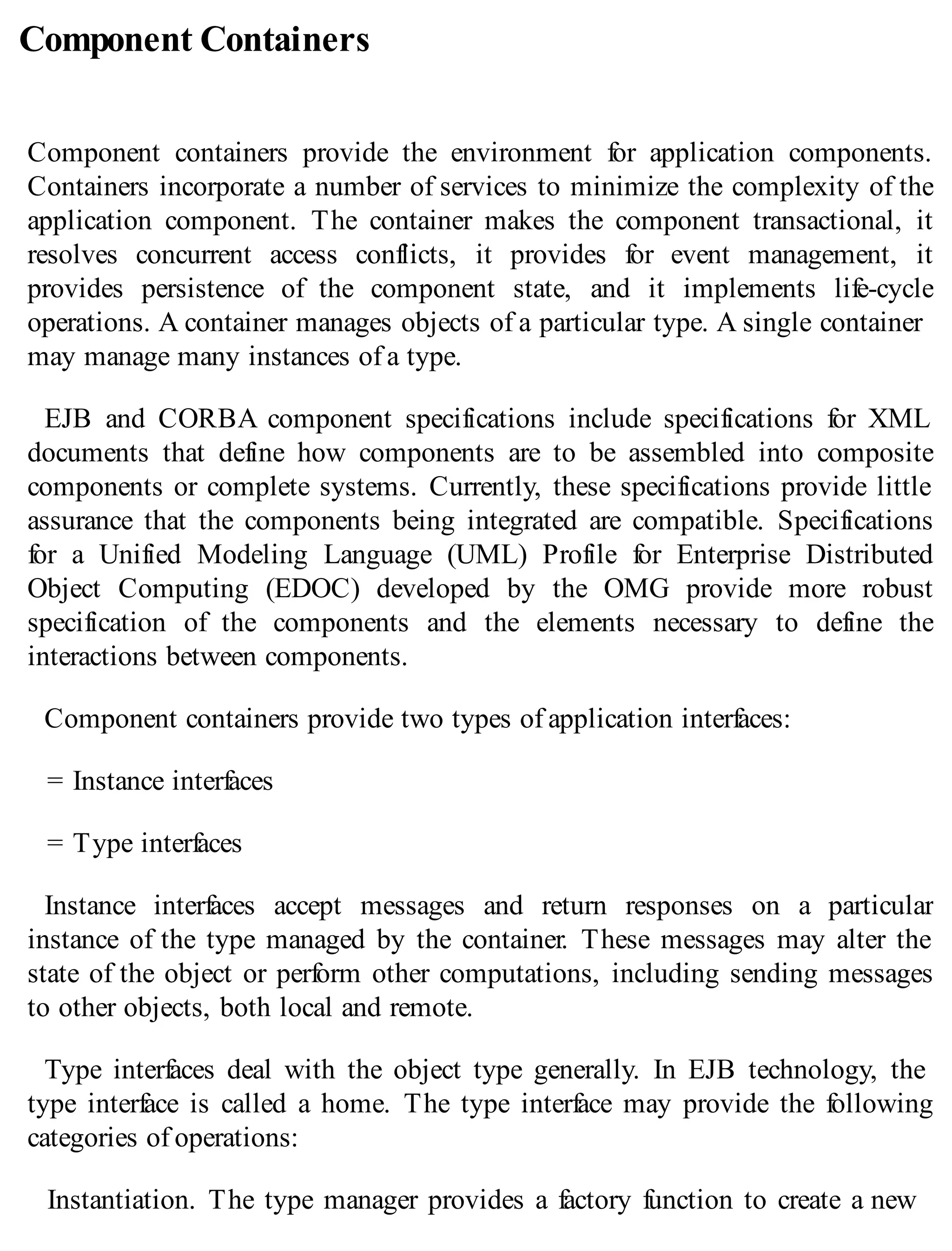 Component Containers
Component containers provide the environment for application components.
Containers incorporate a number of services to minimize the complexity of the
application component. The container makes the component transactional, it
resolves concurrent access conflicts, it provides for event management, it
provides persistence of the component state, and it implements life-cycle
operations. A container manages objects of a particular type. A single container
may manage many instances of a type.
EJB and CORBA component specifications include specifications for XML
documents that define how components are to be assembled into composite
components or complete systems. Currently, these specifications provide little
assurance that the components being integrated are compatible. Specifications
for a Unified Modeling Language (UML) Profile for Enterprise Distributed
Object Computing (EDOC) developed by the OMG provide more robust
specification of the components and the elements necessary to define the
interactions between components.
Component containers provide two types of application interfaces:
= Instance interfaces
= Type interfaces
Instance interfaces accept messages and return responses on a particular
instance of the type managed by the container. These messages may alter the
state of the object or perform other computations, including sending messages
to other objects, both local and remote.
Type interfaces deal with the object type generally. In EJB technology, the
type interface is called a home. The type interface may provide the following
categories of operations:
Instantiation. The type manager provides a factory function to create a new
 