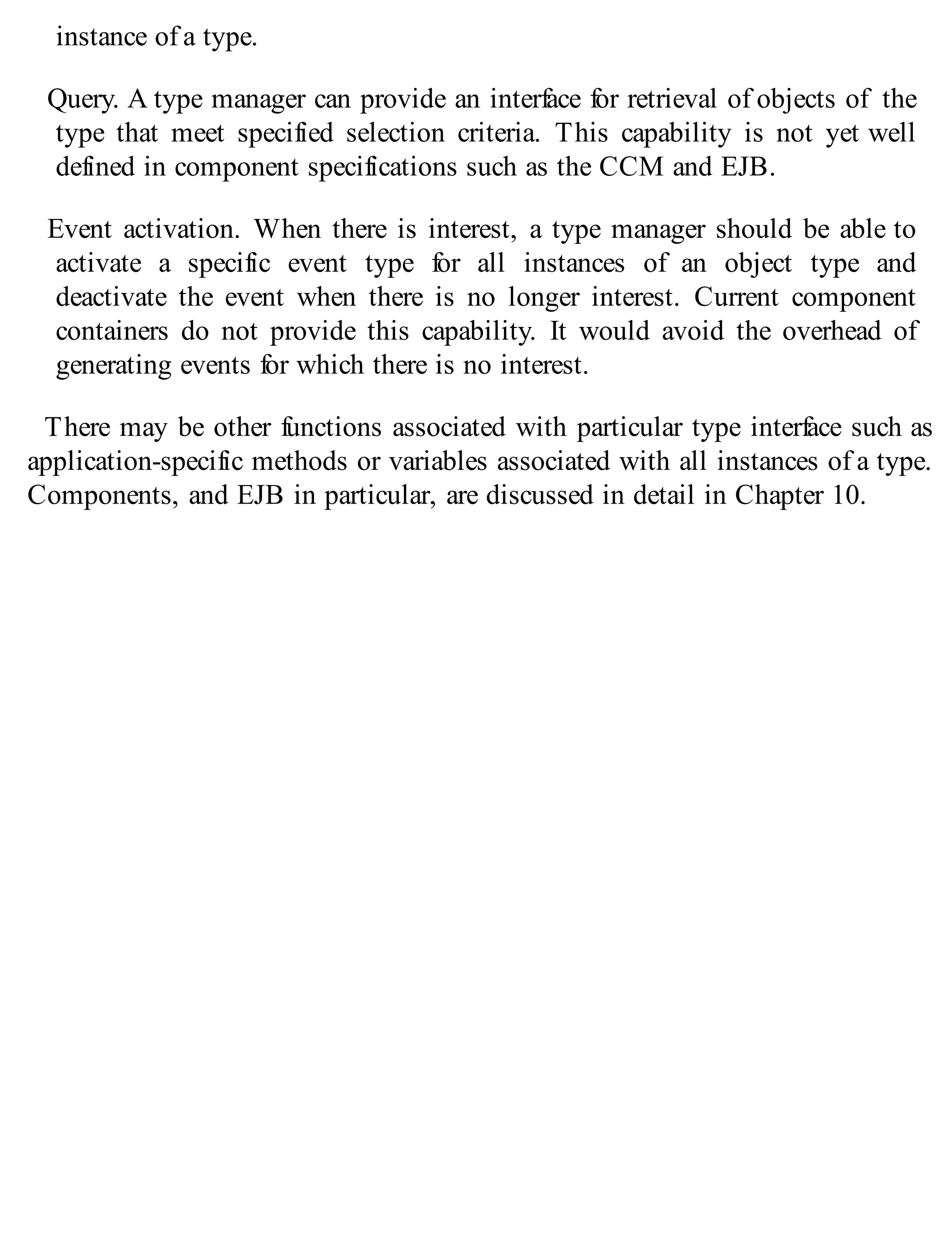 instance of a type.
Query. A type manager can provide an interface for retrieval of objects of the
type that meet specified selection criteria. This capability is not yet well
defined in component specifications such as the CCM and EJB.
Event activation. When there is interest, a type manager should be able to
activate a specific event type for all instances of an object type and
deactivate the event when there is no longer interest. Current component
containers do not provide this capability. It would avoid the overhead of
generating events for which there is no interest.
There may be other functions associated with particular type interface such as
application-specific methods or variables associated with all instances of a type.
Components, and EJB in particular, are discussed in detail in Chapter 10.
 