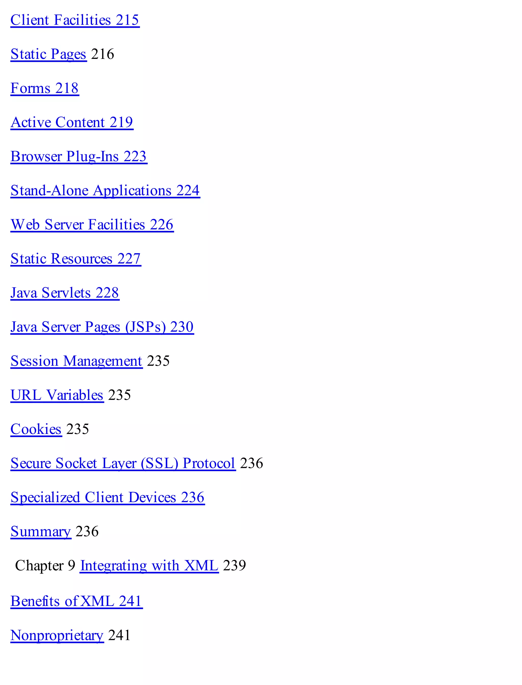 Client Facilities 215
Static Pages 216
Forms 218
Active Content 219
Browser Plug-Ins 223
Stand-Alone Applications 224
Web Server Facilities 226
Static Resources 227
Java Servlets 228
Java Server Pages (JSPs) 230
Session Management 235
URL Variables 235
Cookies 235
Secure Socket Layer (SSL) Protocol 236
Specialized Client Devices 236
Summary 236
Chapter 9 Integrating with XML 239
Benefits of XML 241
Nonproprietary 241
 