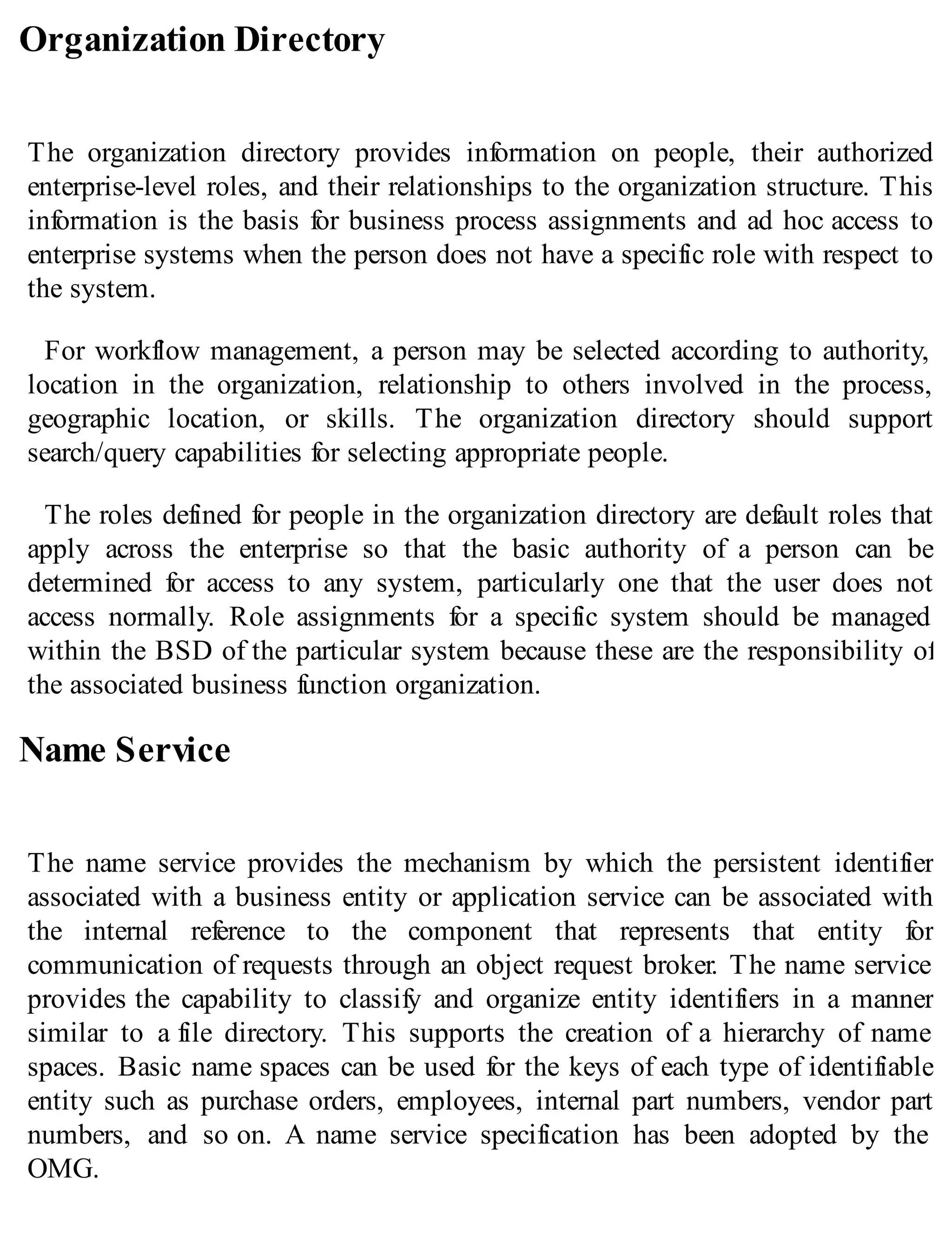 Organization Directory
The organization directory provides information on people, their authorized
enterprise-level roles, and their relationships to the organization structure. This
information is the basis for business process assignments and ad hoc access to
enterprise systems when the person does not have a specific role with respect to
the system.
For workflow management, a person may be selected according to authority,
location in the organization, relationship to others involved in the process,
geographic location, or skills. The organization directory should support
search/query capabilities for selecting appropriate people.
The roles defined for people in the organization directory are default roles that
apply across the enterprise so that the basic authority of a person can be
determined for access to any system, particularly one that the user does not
access normally. Role assignments for a specific system should be managed
within the BSD of the particular system because these are the responsibility of
the associated business function organization.
Name Service
The name service provides the mechanism by which the persistent identifier
associated with a business entity or application service can be associated with
the internal reference to the component that represents that entity for
communication of requests through an object request broker. The name service
provides the capability to classify and organize entity identifiers in a manner
similar to a file directory. This supports the creation of a hierarchy of name
spaces. Basic name spaces can be used for the keys of each type of identifiable
entity such as purchase orders, employees, internal part numbers, vendor part
numbers, and so on. A name service specification has been adopted by the
OMG.
 
