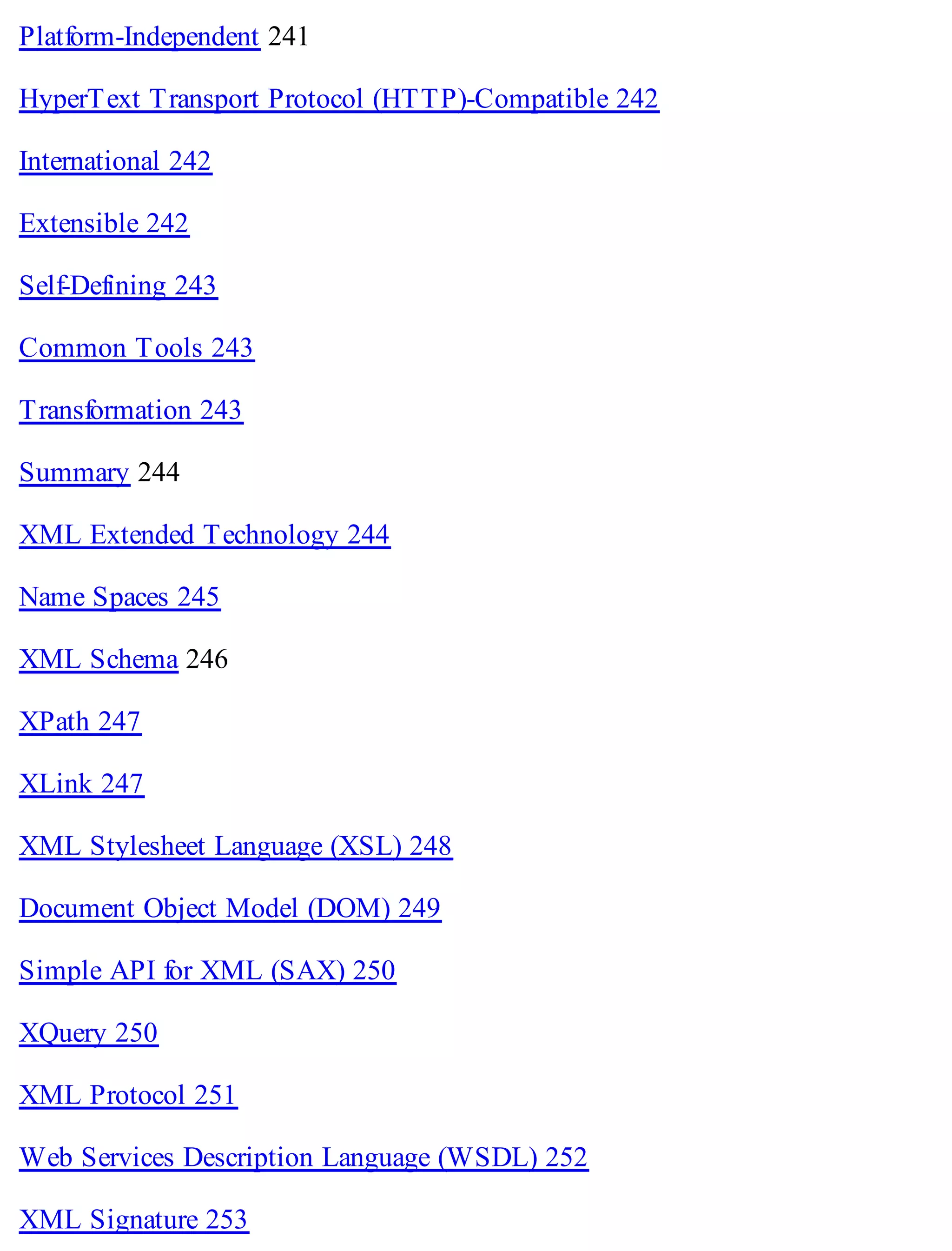 Platform-Independent 241
HyperText Transport Protocol (HTTP)-Compatible 242
International 242
Extensible 242
Self-Defining 243
Common Tools 243
Transformation 243
Summary 244
XML Extended Technology 244
Name Spaces 245
XML Schema 246
XPath 247
XLink 247
XML Stylesheet Language (XSL) 248
Document Object Model (DOM) 249
Simple API for XML (SAX) 250
XQuery 250
XML Protocol 251
Web Services Description Language (WSDL) 252
XML Signature 253
 