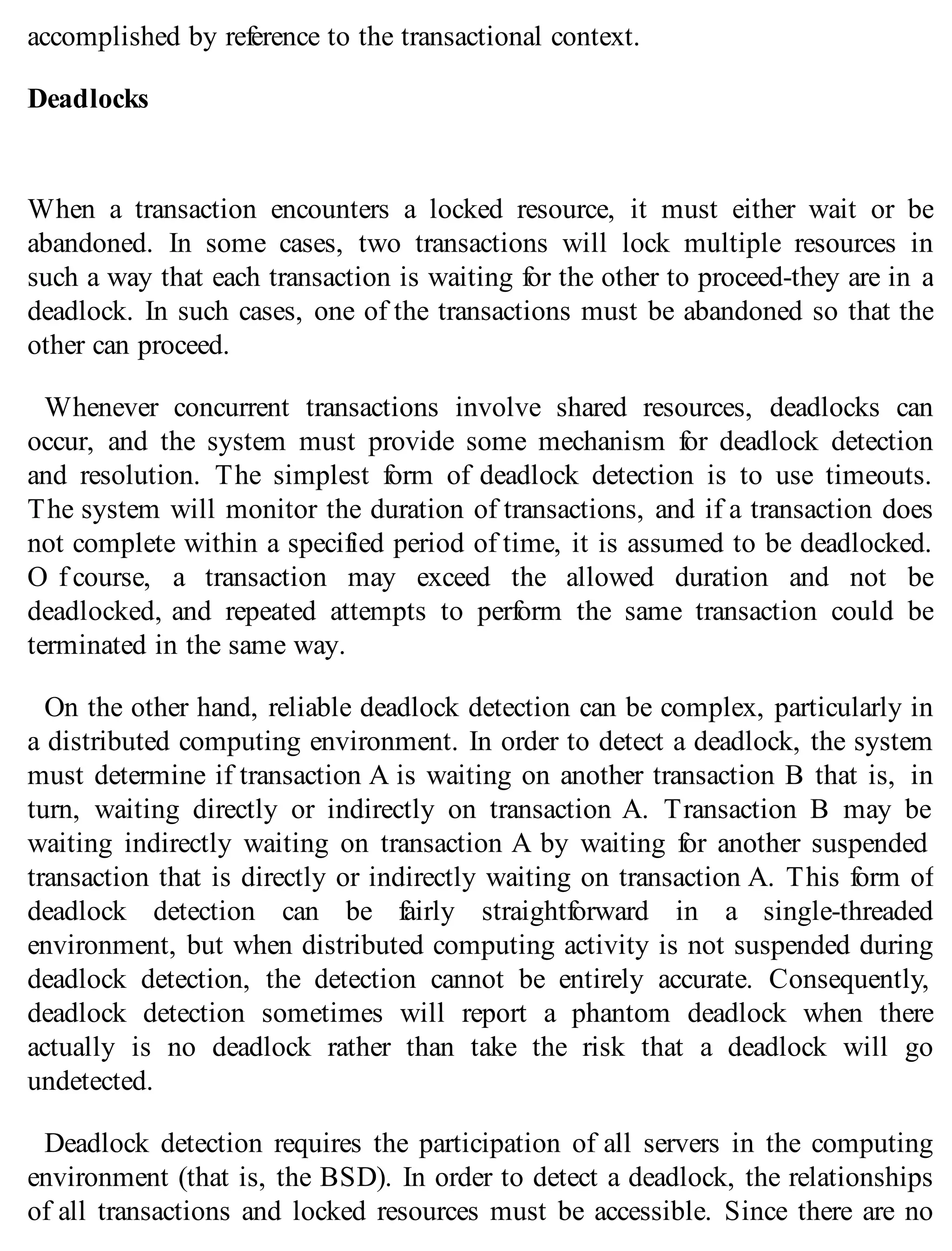 accomplished by reference to the transactional context.
Deadlocks
When a transaction encounters a locked resource, it must either wait or be
abandoned. In some cases, two transactions will lock multiple resources in
such a way that each transaction is waiting for the other to proceed-they are in a
deadlock. In such cases, one of the transactions must be abandoned so that the
other can proceed.
Whenever concurrent transactions involve shared resources, deadlocks can
occur, and the system must provide some mechanism for deadlock detection
and resolution. The simplest form of deadlock detection is to use timeouts.
The system will monitor the duration of transactions, and if a transaction does
not complete within a specified period of time, it is assumed to be deadlocked.
O f course, a transaction may exceed the allowed duration and not be
deadlocked, and repeated attempts to perform the same transaction could be
terminated in the same way.
On the other hand, reliable deadlock detection can be complex, particularly in
a distributed computing environment. In order to detect a deadlock, the system
must determine if transaction A is waiting on another transaction B that is, in
turn, waiting directly or indirectly on transaction A. Transaction B may be
waiting indirectly waiting on transaction A by waiting for another suspended
transaction that is directly or indirectly waiting on transaction A. This form of
deadlock detection can be fairly straightforward in a single-threaded
environment, but when distributed computing activity is not suspended during
deadlock detection, the detection cannot be entirely accurate. Consequently,
deadlock detection sometimes will report a phantom deadlock when there
actually is no deadlock rather than take the risk that a deadlock will go
undetected.
Deadlock detection requires the participation of all servers in the computing
environment (that is, the BSD). In order to detect a deadlock, the relationships
of all transactions and locked resources must be accessible. Since there are no
 
