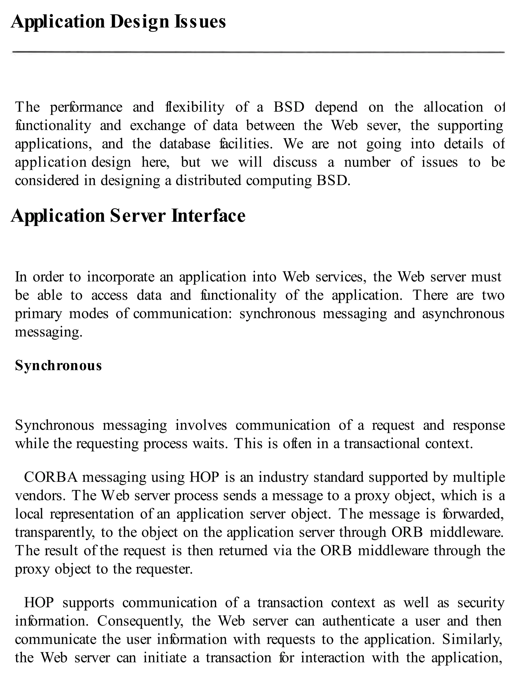 Application Design Issues
The performance and flexibility of a BSD depend on the allocation of
functionality and exchange of data between the Web sever, the supporting
applications, and the database facilities. We are not going into details of
application design here, but we will discuss a number of issues to be
considered in designing a distributed computing BSD.
Application Server Interface
In order to incorporate an application into Web services, the Web server must
be able to access data and functionality of the application. There are two
primary modes of communication: synchronous messaging and asynchronous
messaging.
Synchronous
Synchronous messaging involves communication of a request and response
while the requesting process waits. This is often in a transactional context.
CORBA messaging using HOP is an industry standard supported by multiple
vendors. The Web server process sends a message to a proxy object, which is a
local representation of an application server object. The message is forwarded,
transparently, to the object on the application server through ORB middleware.
The result of the request is then returned via the ORB middleware through the
proxy object to the requester.
HOP supports communication of a transaction context as well as security
information. Consequently, the Web server can authenticate a user and then
communicate the user information with requests to the application. Similarly,
the Web server can initiate a transaction for interaction with the application,
 