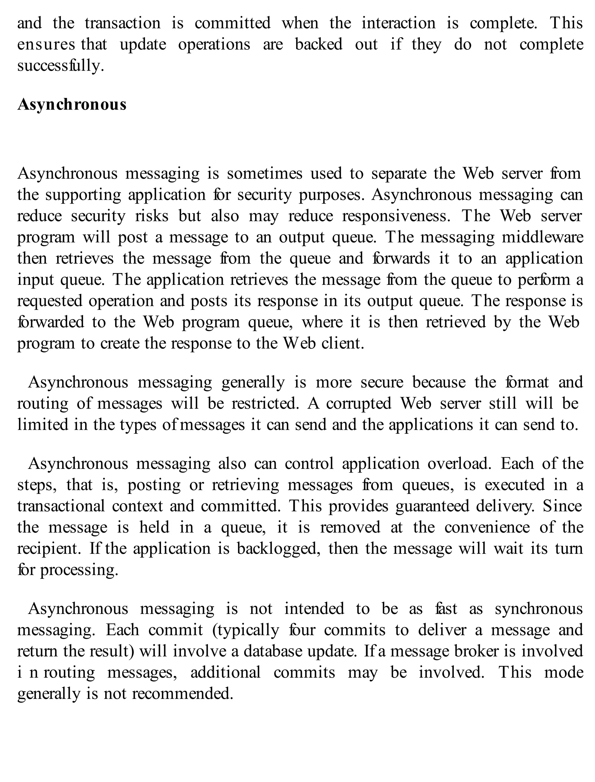 and the transaction is committed when the interaction is complete. This
ensures that update operations are backed out if they do not complete
successfully.
Asynchronous
Asynchronous messaging is sometimes used to separate the Web server from
the supporting application for security purposes. Asynchronous messaging can
reduce security risks but also may reduce responsiveness. The Web server
program will post a message to an output queue. The messaging middleware
then retrieves the message from the queue and forwards it to an application
input queue. The application retrieves the message from the queue to perform a
requested operation and posts its response in its output queue. The response is
forwarded to the Web program queue, where it is then retrieved by the Web
program to create the response to the Web client.
Asynchronous messaging generally is more secure because the format and
routing of messages will be restricted. A corrupted Web server still will be
limited in the types of messages it can send and the applications it can send to.
Asynchronous messaging also can control application overload. Each of the
steps, that is, posting or retrieving messages from queues, is executed in a
transactional context and committed. This provides guaranteed delivery. Since
the message is held in a queue, it is removed at the convenience of the
recipient. If the application is backlogged, then the message will wait its turn
for processing.
Asynchronous messaging is not intended to be as fast as synchronous
messaging. Each commit (typically four commits to deliver a message and
return the result) will involve a database update. If a message broker is involved
i n routing messages, additional commits may be involved. This mode
generally is not recommended.
 
