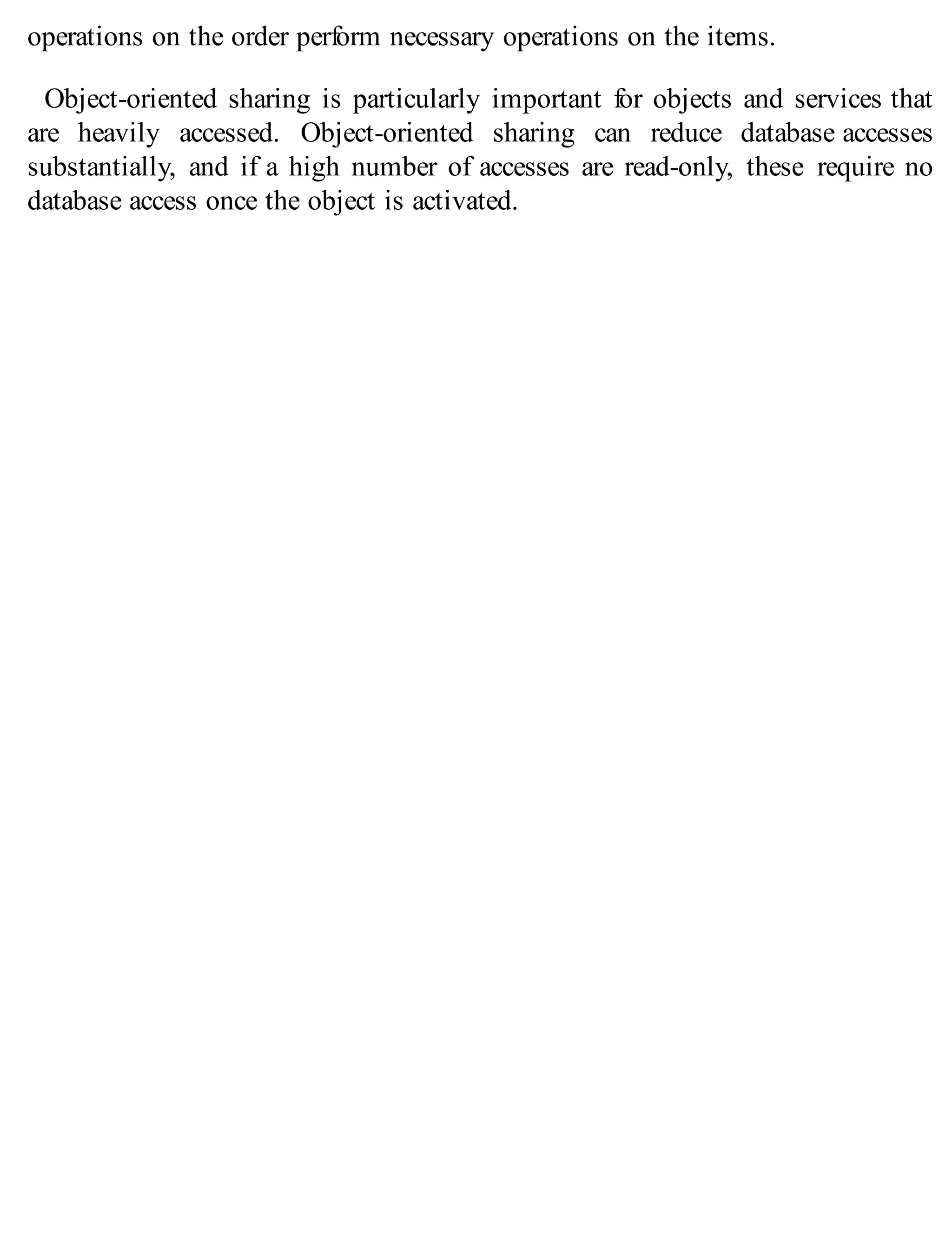 operations on the order perform necessary operations on the items.
Object-oriented sharing is particularly important for objects and services that
are heavily accessed. Object-oriented sharing can reduce database accesses
substantially, and if a high number of accesses are read-only, these require no
database access once the object is activated.
 