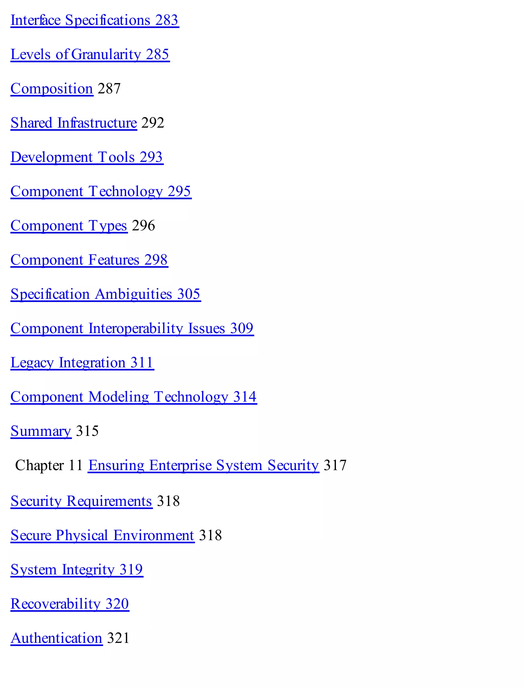 Interface Specifications 283
Levels of Granularity 285
Composition 287
Shared Infrastructure 292
Development Tools 293
Component Technology 295
Component Types 296
Component Features 298
Specification Ambiguities 305
Component Interoperability Issues 309
Legacy Integration 311
Component Modeling Technology 314
Summary 315
Chapter 11 Ensuring Enterprise System Security 317
Security Requirements 318
Secure Physical Environment 318
System Integrity 319
Recoverability 320
Authentication 321
 