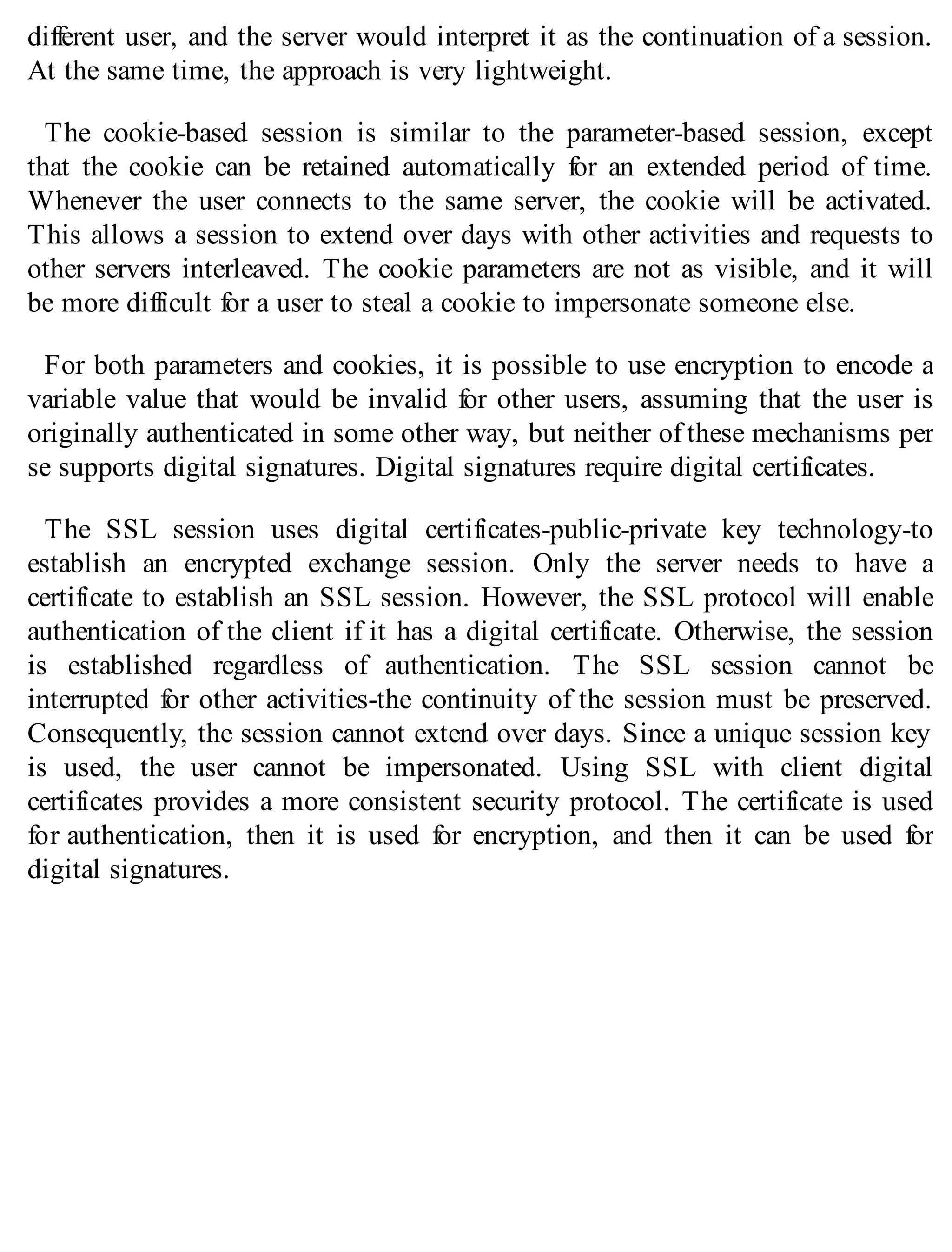 different user, and the server would interpret it as the continuation of a session.
At the same time, the approach is very lightweight.
The cookie-based session is similar to the parameter-based session, except
that the cookie can be retained automatically for an extended period of time.
Whenever the user connects to the same server, the cookie will be activated.
This allows a session to extend over days with other activities and requests to
other servers interleaved. The cookie parameters are not as visible, and it will
be more difficult for a user to steal a cookie to impersonate someone else.
For both parameters and cookies, it is possible to use encryption to encode a
variable value that would be invalid for other users, assuming that the user is
originally authenticated in some other way, but neither of these mechanisms per
se supports digital signatures. Digital signatures require digital certificates.
The SSL session uses digital certificates-public-private key technology-to
establish an encrypted exchange session. Only the server needs to have a
certificate to establish an SSL session. However, the SSL protocol will enable
authentication of the client if it has a digital certificate. Otherwise, the session
is established regardless of authentication. The SSL session cannot be
interrupted for other activities-the continuity of the session must be preserved.
Consequently, the session cannot extend over days. Since a unique session key
is used, the user cannot be impersonated. Using SSL with client digital
certificates provides a more consistent security protocol. The certificate is used
for authentication, then it is used for encryption, and then it can be used for
digital signatures.
 