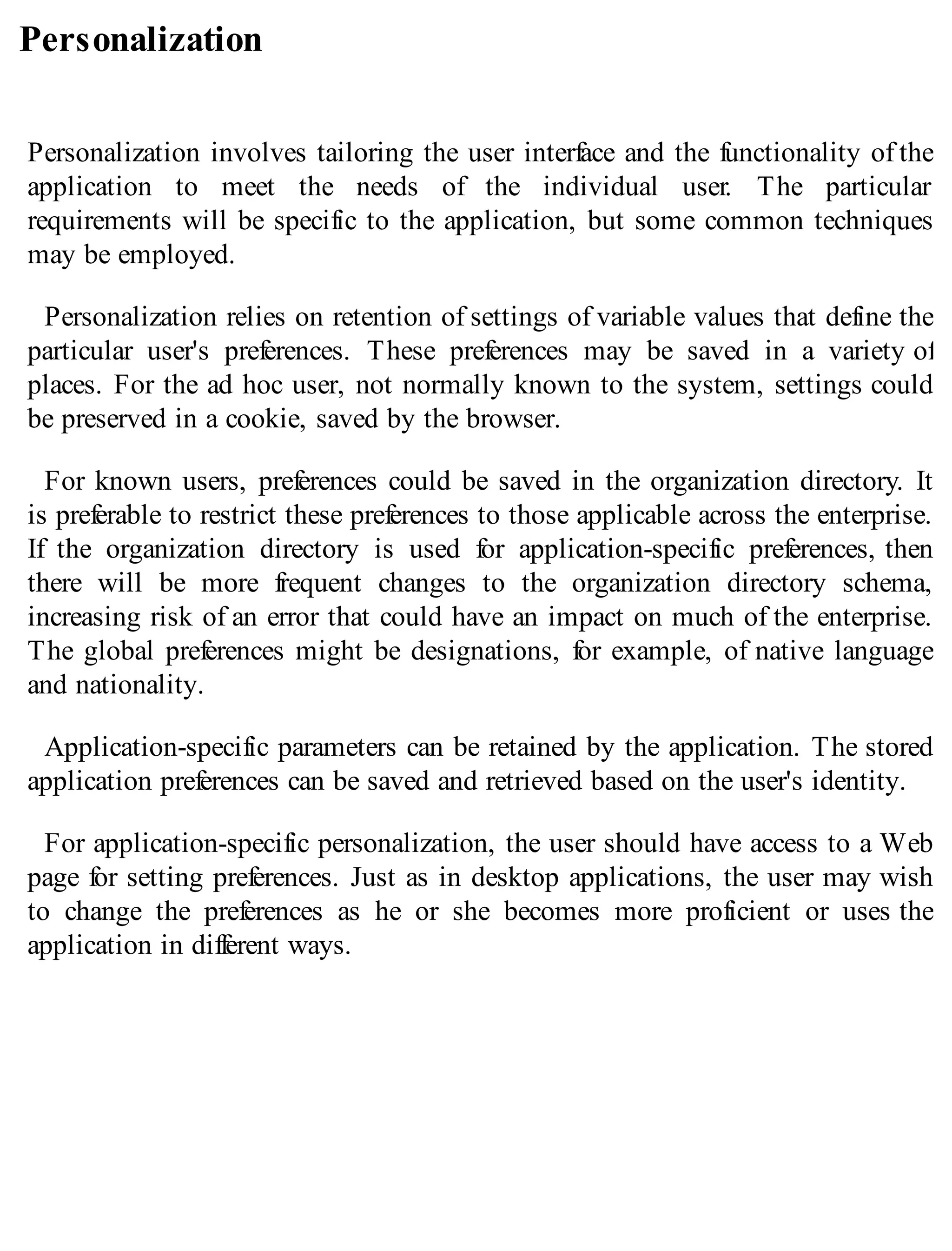 Personalization
Personalization involves tailoring the user interface and the functionality of the
application to meet the needs of the individual user. The particular
requirements will be specific to the application, but some common techniques
may be employed.
Personalization relies on retention of settings of variable values that define the
particular user's preferences. These preferences may be saved in a variety of
places. For the ad hoc user, not normally known to the system, settings could
be preserved in a cookie, saved by the browser.
For known users, preferences could be saved in the organization directory. It
is preferable to restrict these preferences to those applicable across the enterprise.
If the organization directory is used for application-specific preferences, then
there will be more frequent changes to the organization directory schema,
increasing risk of an error that could have an impact on much of the enterprise.
The global preferences might be designations, for example, of native language
and nationality.
Application-specific parameters can be retained by the application. The stored
application preferences can be saved and retrieved based on the user's identity.
For application-specific personalization, the user should have access to a Web
page for setting preferences. Just as in desktop applications, the user may wish
to change the preferences as he or she becomes more proficient or uses the
application in different ways.
 