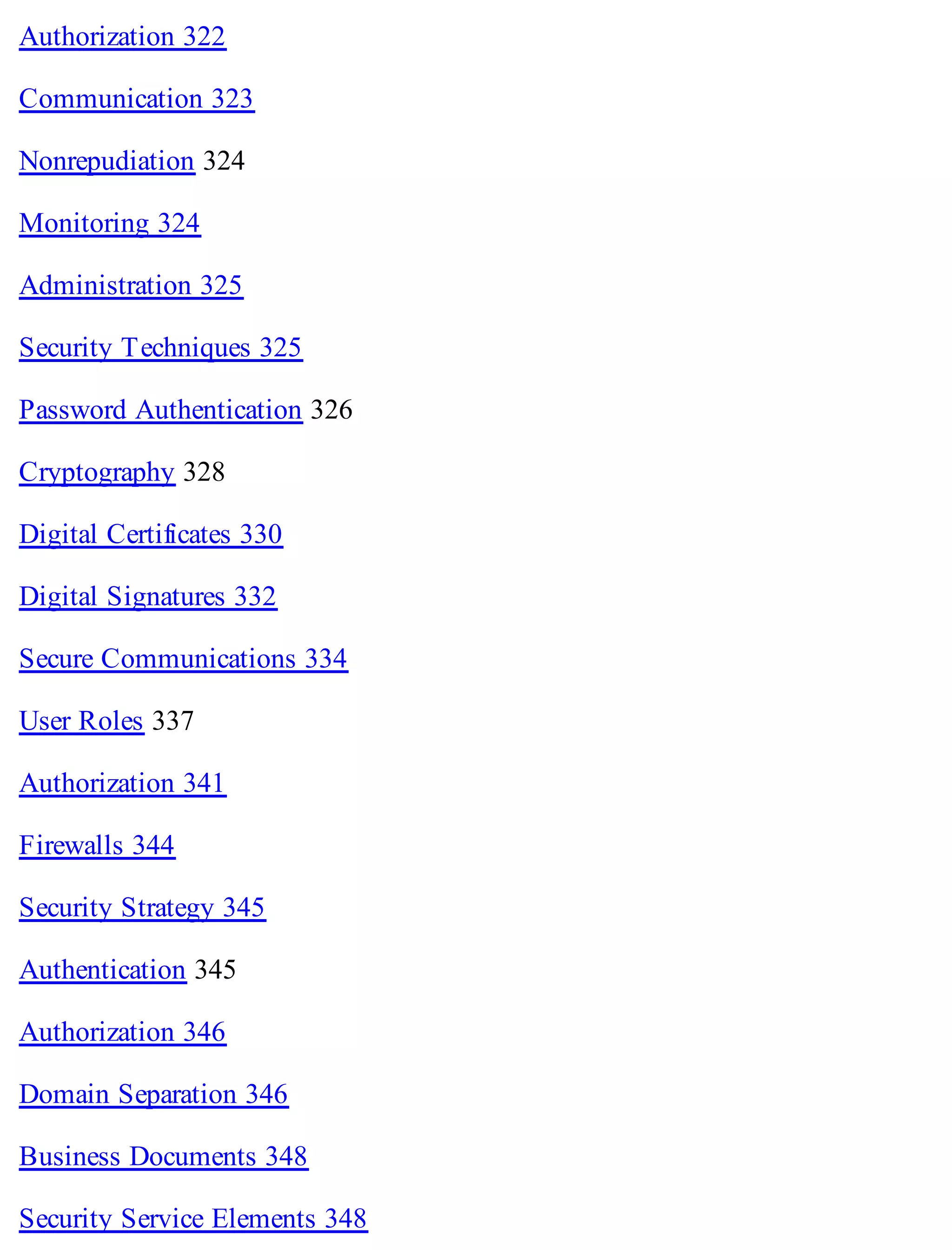 Authorization 322
Communication 323
Nonrepudiation 324
Monitoring 324
Administration 325
Security Techniques 325
Password Authentication 326
Cryptography 328
Digital Certificates 330
Digital Signatures 332
Secure Communications 334
User Roles 337
Authorization 341
Firewalls 344
Security Strategy 345
Authentication 345
Authorization 346
Domain Separation 346
Business Documents 348
Security Service Elements 348
 
