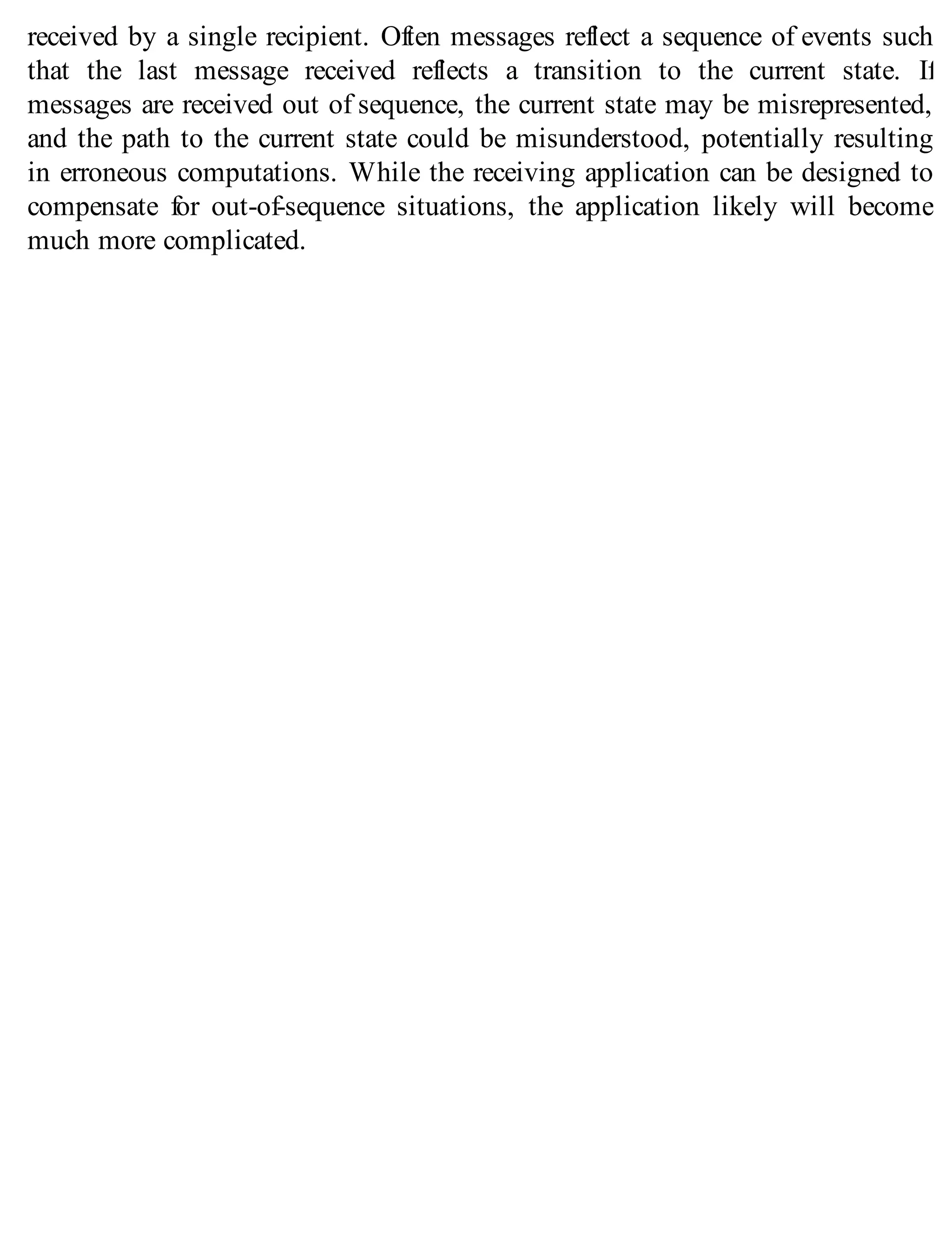 received by a single recipient. Often messages reflect a sequence of events such
that the last message received reflects a transition to the current state. If
messages are received out of sequence, the current state may be misrepresented,
and the path to the current state could be misunderstood, potentially resulting
in erroneous computations. While the receiving application can be designed to
compensate for out-of-sequence situations, the application likely will become
much more complicated.
 