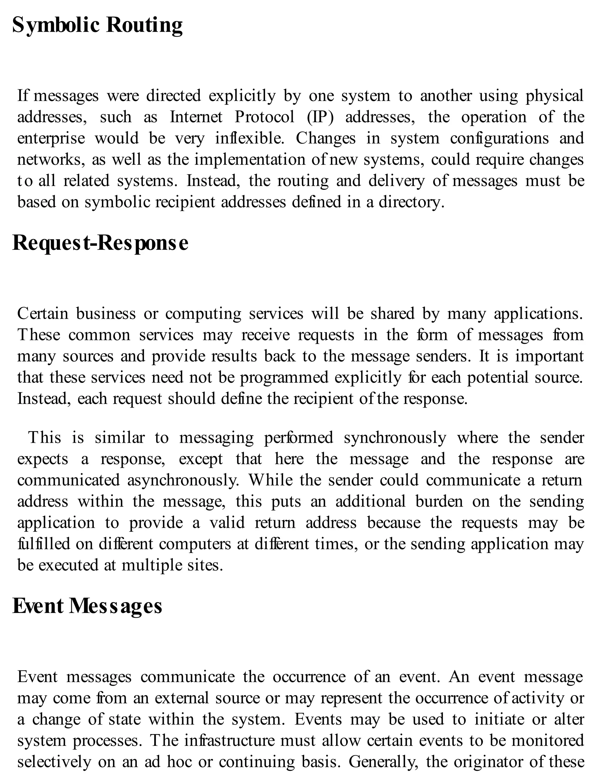 Symbolic Routing
If messages were directed explicitly by one system to another using physical
addresses, such as Internet Protocol (IP) addresses, the operation of the
enterprise would be very inflexible. Changes in system configurations and
networks, as well as the implementation of new systems, could require changes
to all related systems. Instead, the routing and delivery of messages must be
based on symbolic recipient addresses defined in a directory.
Request-Response
Certain business or computing services will be shared by many applications.
These common services may receive requests in the form of messages from
many sources and provide results back to the message senders. It is important
that these services need not be programmed explicitly for each potential source.
Instead, each request should define the recipient of the response.
This is similar to messaging performed synchronously where the sender
expects a response, except that here the message and the response are
communicated asynchronously. While the sender could communicate a return
address within the message, this puts an additional burden on the sending
application to provide a valid return address because the requests may be
fulfilled on different computers at different times, or the sending application may
be executed at multiple sites.
Event Messages
Event messages communicate the occurrence of an event. An event message
may come from an external source or may represent the occurrence of activity or
a change of state within the system. Events may be used to initiate or alter
system processes. The infrastructure must allow certain events to be monitored
selectively on an ad hoc or continuing basis. Generally, the originator of these
 
