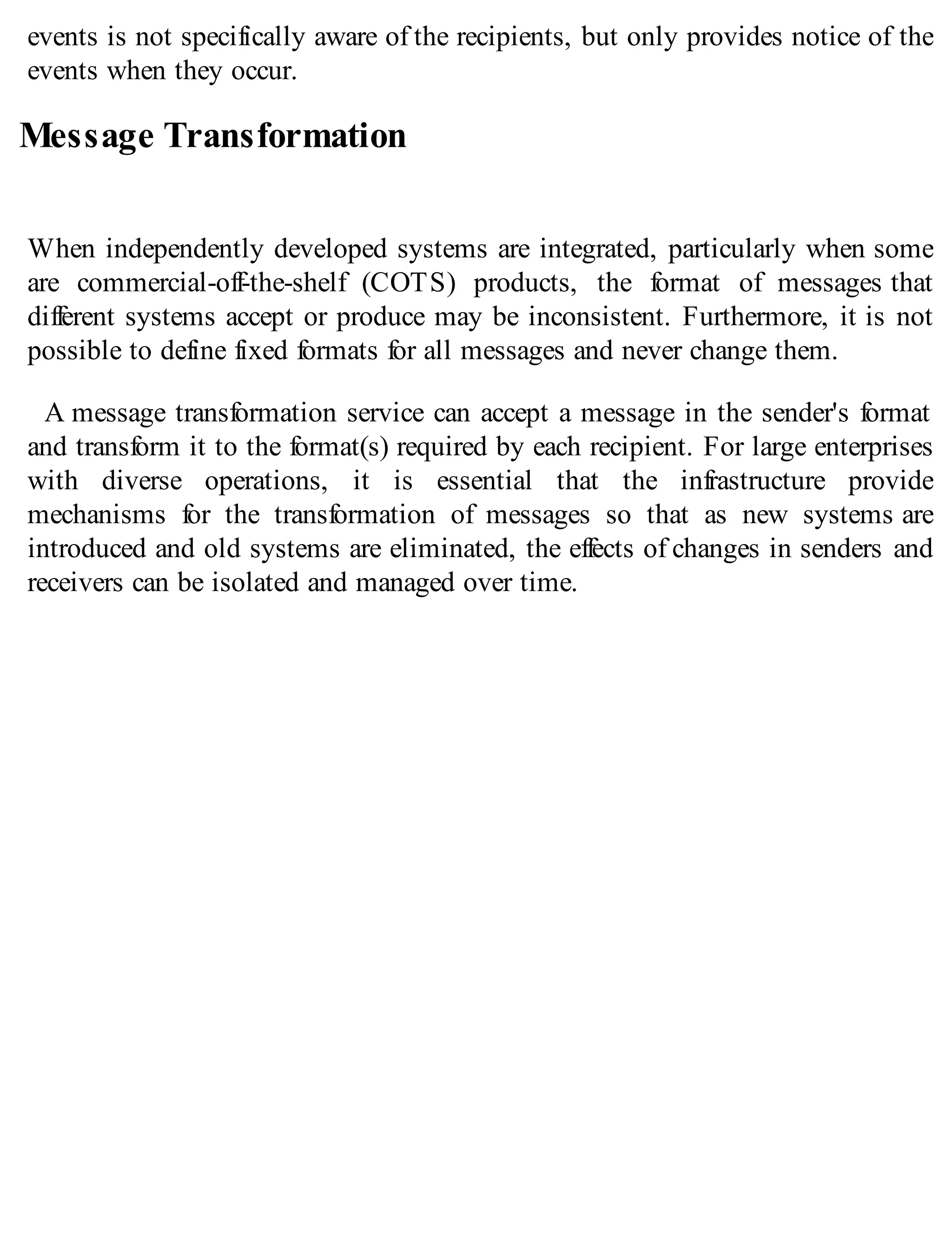 events is not specifically aware of the recipients, but only provides notice of the
events when they occur.
Message Transformation
When independently developed systems are integrated, particularly when some
are commercial-off-the-shelf (COTS) products, the format of messages that
different systems accept or produce may be inconsistent. Furthermore, it is not
possible to define fixed formats for all messages and never change them.
A message transformation service can accept a message in the sender's format
and transform it to the format(s) required by each recipient. For large enterprises
with diverse operations, it is essential that the infrastructure provide
mechanisms for the transformation of messages so that as new systems are
introduced and old systems are eliminated, the effects of changes in senders and
receivers can be isolated and managed over time.
 