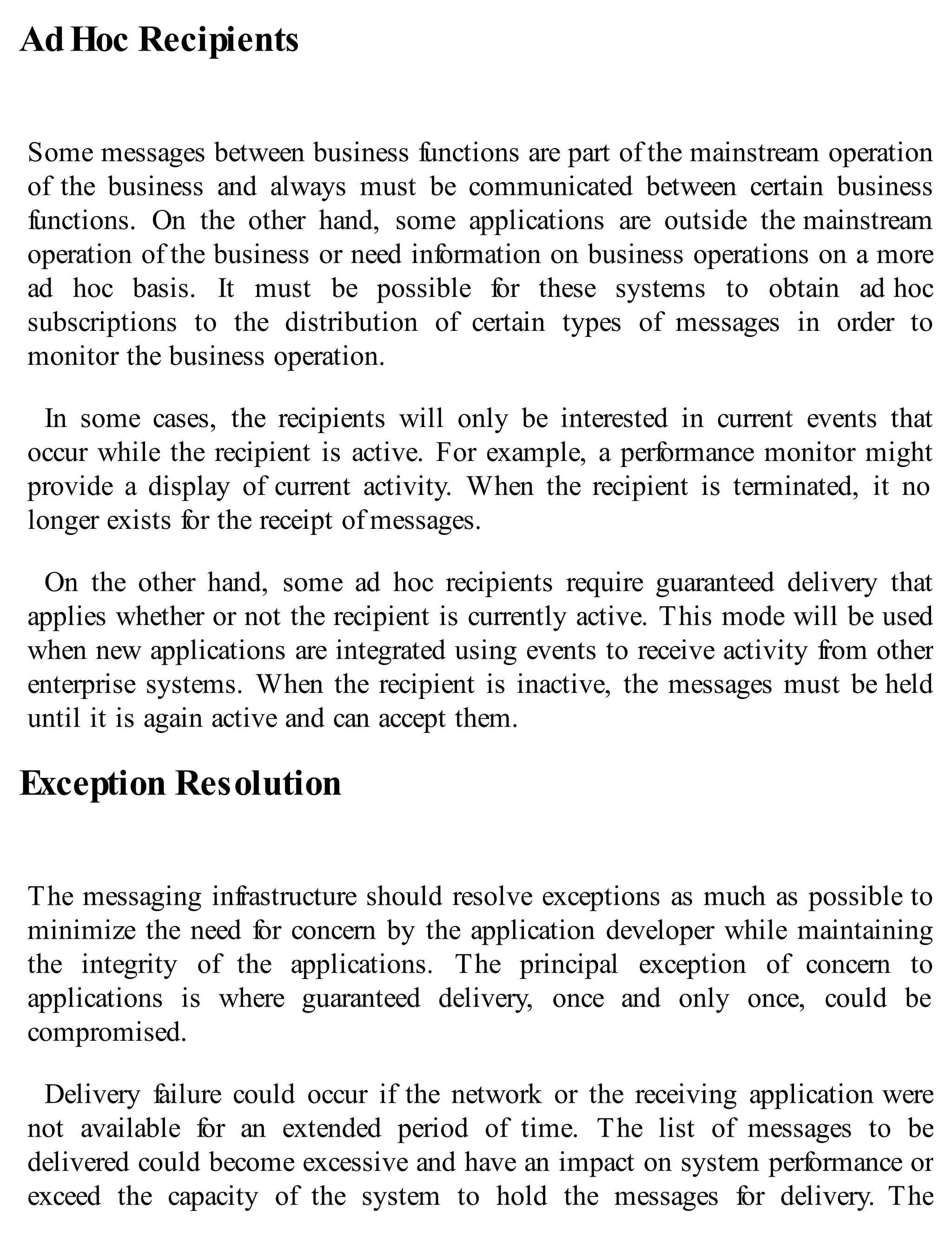 AdHoc Recipients
Some messages between business functions are part of the mainstream operation
of the business and always must be communicated between certain business
functions. On the other hand, some applications are outside the mainstream
operation of the business or need information on business operations on a more
ad hoc basis. It must be possible for these systems to obtain ad hoc
subscriptions to the distribution of certain types of messages in order to
monitor the business operation.
In some cases, the recipients will only be interested in current events that
occur while the recipient is active. For example, a performance monitor might
provide a display of current activity. When the recipient is terminated, it no
longer exists for the receipt of messages.
On the other hand, some ad hoc recipients require guaranteed delivery that
applies whether or not the recipient is currently active. This mode will be used
when new applications are integrated using events to receive activity from other
enterprise systems. When the recipient is inactive, the messages must be held
until it is again active and can accept them.
Exception Resolution
The messaging infrastructure should resolve exceptions as much as possible to
minimize the need for concern by the application developer while maintaining
the integrity of the applications. The principal exception of concern to
applications is where guaranteed delivery, once and only once, could be
compromised.
Delivery failure could occur if the network or the receiving application were
not available for an extended period of time. The list of messages to be
delivered could become excessive and have an impact on system performance or
exceed the capacity of the system to hold the messages for delivery. The
 