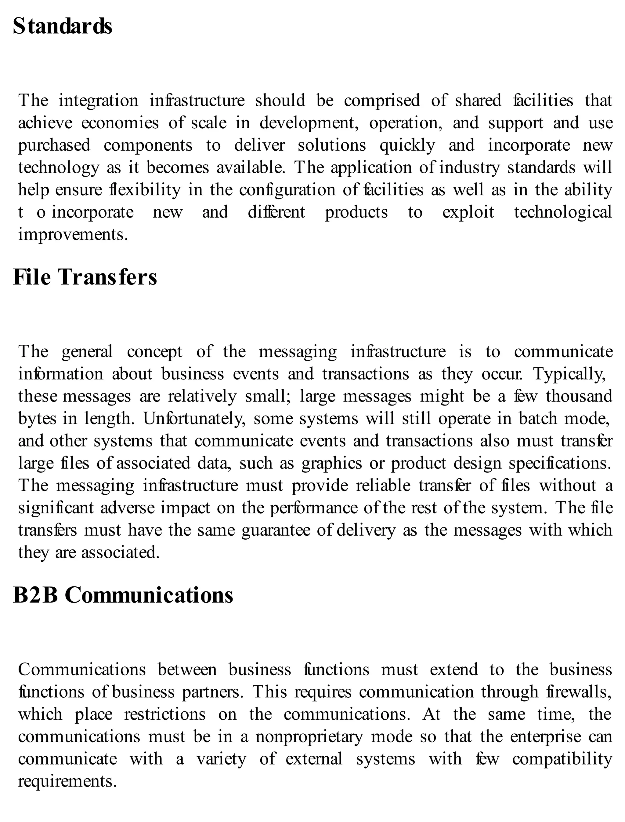 Standards
The integration infrastructure should be comprised of shared facilities that
achieve economies of scale in development, operation, and support and use
purchased components to deliver solutions quickly and incorporate new
technology as it becomes available. The application of industry standards will
help ensure flexibility in the configuration of facilities as well as in the ability
t o incorporate new and different products to exploit technological
improvements.
File Transfers
The general concept of the messaging infrastructure is to communicate
information about business events and transactions as they occur. Typically,
these messages are relatively small; large messages might be a few thousand
bytes in length. Unfortunately, some systems will still operate in batch mode,
and other systems that communicate events and transactions also must transfer
large files of associated data, such as graphics or product design specifications.
The messaging infrastructure must provide reliable transfer of files without a
significant adverse impact on the performance of the rest of the system. The file
transfers must have the same guarantee of delivery as the messages with which
they are associated.
B2B Communications
Communications between business functions must extend to the business
functions of business partners. This requires communication through firewalls,
which place restrictions on the communications. At the same time, the
communications must be in a nonproprietary mode so that the enterprise can
communicate with a variety of external systems with few compatibility
requirements.
 
