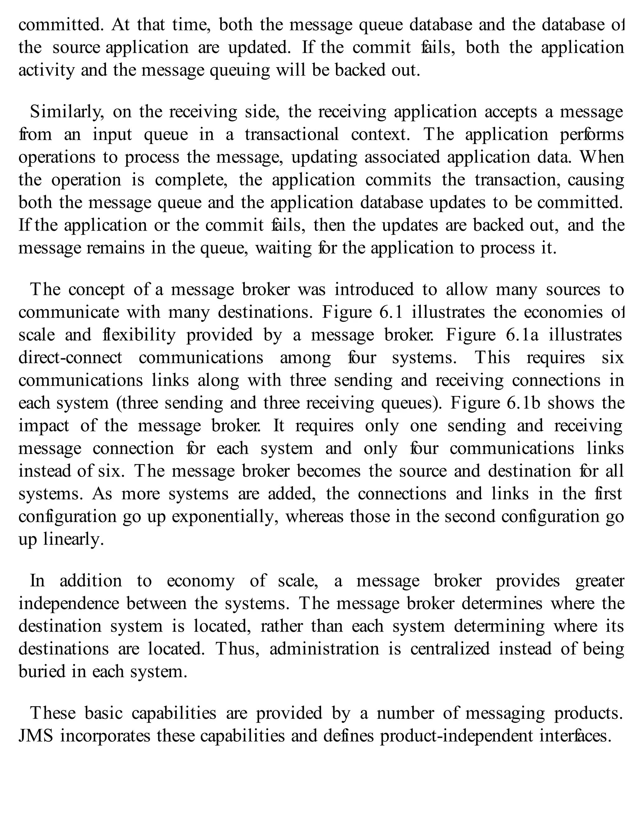 committed. At that time, both the message queue database and the database of
the source application are updated. If the commit fails, both the application
activity and the message queuing will be backed out.
Similarly, on the receiving side, the receiving application accepts a message
from an input queue in a transactional context. The application performs
operations to process the message, updating associated application data. When
the operation is complete, the application commits the transaction, causing
both the message queue and the application database updates to be committed.
If the application or the commit fails, then the updates are backed out, and the
message remains in the queue, waiting for the application to process it.
The concept of a message broker was introduced to allow many sources to
communicate with many destinations. Figure 6.1 illustrates the economies of
scale and flexibility provided by a message broker. Figure 6.1a illustrates
direct-connect communications among four systems. This requires six
communications links along with three sending and receiving connections in
each system (three sending and three receiving queues). Figure 6.1b shows the
impact of the message broker. It requires only one sending and receiving
message connection for each system and only four communications links
instead of six. The message broker becomes the source and destination for all
systems. As more systems are added, the connections and links in the first
configuration go up exponentially, whereas those in the second configuration go
up linearly.
In addition to economy of scale, a message broker provides greater
independence between the systems. The message broker determines where the
destination system is located, rather than each system determining where its
destinations are located. Thus, administration is centralized instead of being
buried in each system.
These basic capabilities are provided by a number of messaging products.
JMS incorporates these capabilities and defines product-independent interfaces.
 