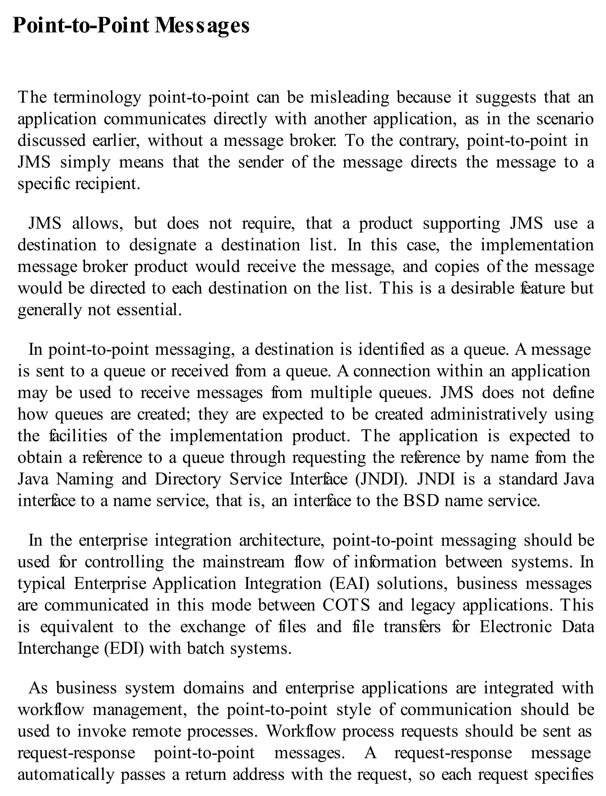 Point-to-Point Messages
The terminology point-to-point can be misleading because it suggests that an
application communicates directly with another application, as in the scenario
discussed earlier, without a message broker. To the contrary, point-to-point in
JMS simply means that the sender of the message directs the message to a
specific recipient.
JMS allows, but does not require, that a product supporting JMS use a
destination to designate a destination list. In this case, the implementation
message broker product would receive the message, and copies of the message
would be directed to each destination on the list. This is a desirable feature but
generally not essential.
In point-to-point messaging, a destination is identified as a queue. A message
is sent to a queue or received from a queue. A connection within an application
may be used to receive messages from multiple queues. JMS does not define
how queues are created; they are expected to be created administratively using
the facilities of the implementation product. The application is expected to
obtain a reference to a queue through requesting the reference by name from the
Java Naming and Directory Service Interface (JNDI). JNDI is a standard Java
interface to a name service, that is, an interface to the BSD name service.
In the enterprise integration architecture, point-to-point messaging should be
used for controlling the mainstream flow of information between systems. In
typical Enterprise Application Integration (EAI) solutions, business messages
are communicated in this mode between COTS and legacy applications. This
is equivalent to the exchange of files and file transfers for Electronic Data
Interchange (EDI) with batch systems.
As business system domains and enterprise applications are integrated with
workflow management, the point-to-point style of communication should be
used to invoke remote processes. Workflow process requests should be sent as
request-response point-to-point messages. A request-response message
automatically passes a return address with the request, so each request specifies
 