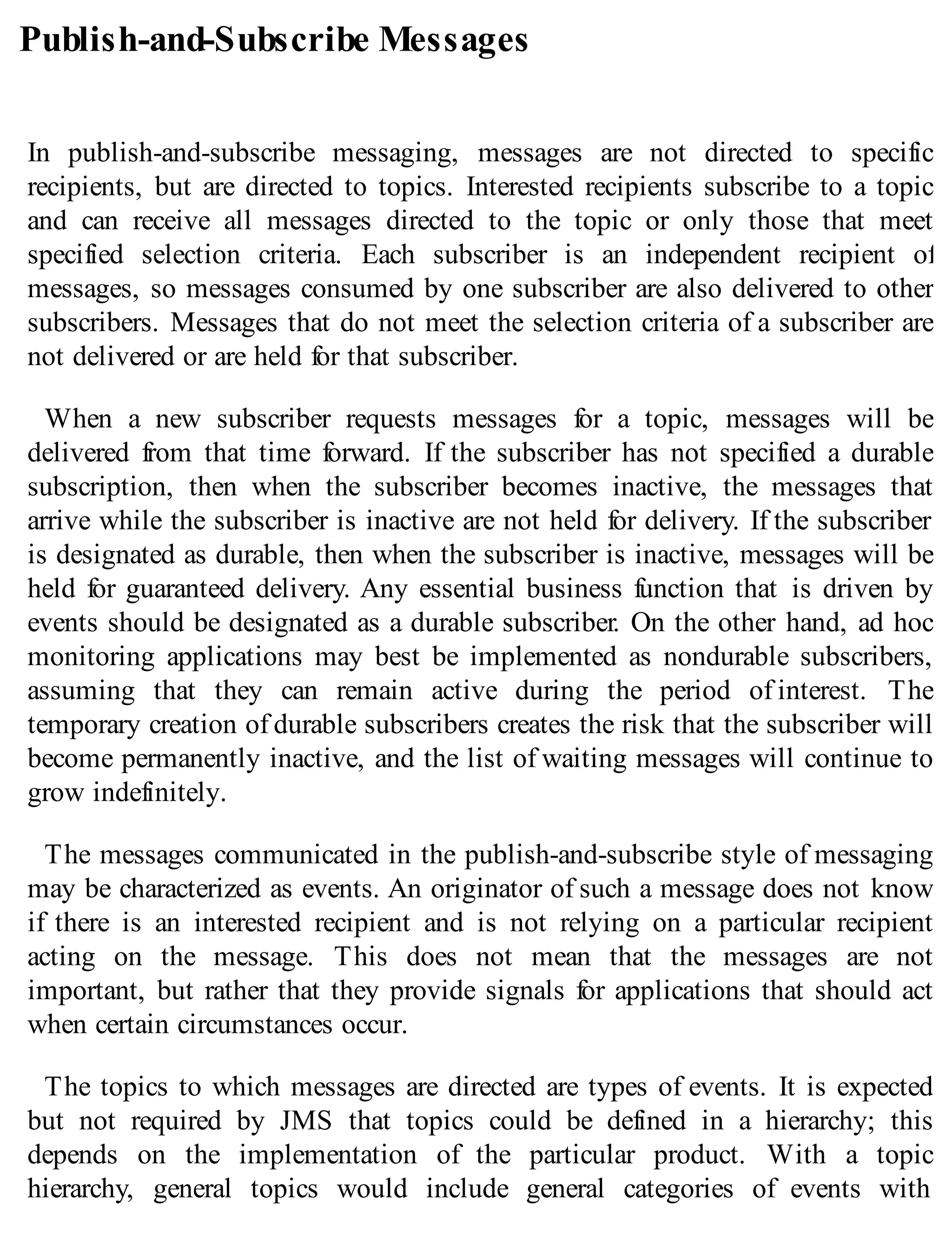 Publish-and-Subscribe Messages
In publish-and-subscribe messaging, messages are not directed to specific
recipients, but are directed to topics. Interested recipients subscribe to a topic
and can receive all messages directed to the topic or only those that meet
specified selection criteria. Each subscriber is an independent recipient of
messages, so messages consumed by one subscriber are also delivered to other
subscribers. Messages that do not meet the selection criteria of a subscriber are
not delivered or are held for that subscriber.
When a new subscriber requests messages for a topic, messages will be
delivered from that time forward. If the subscriber has not specified a durable
subscription, then when the subscriber becomes inactive, the messages that
arrive while the subscriber is inactive are not held for delivery. If the subscriber
is designated as durable, then when the subscriber is inactive, messages will be
held for guaranteed delivery. Any essential business function that is driven by
events should be designated as a durable subscriber. On the other hand, ad hoc
monitoring applications may best be implemented as nondurable subscribers,
assuming that they can remain active during the period of interest. The
temporary creation of durable subscribers creates the risk that the subscriber will
become permanently inactive, and the list of waiting messages will continue to
grow indefinitely.
The messages communicated in the publish-and-subscribe style of messaging
may be characterized as events. An originator of such a message does not know
if there is an interested recipient and is not relying on a particular recipient
acting on the message. This does not mean that the messages are not
important, but rather that they provide signals for applications that should act
when certain circumstances occur.
The topics to which messages are directed are types of events. It is expected
but not required by JMS that topics could be defined in a hierarchy; this
depends on the implementation of the particular product. With a topic
hierarchy, general topics would include general categories of events with
 