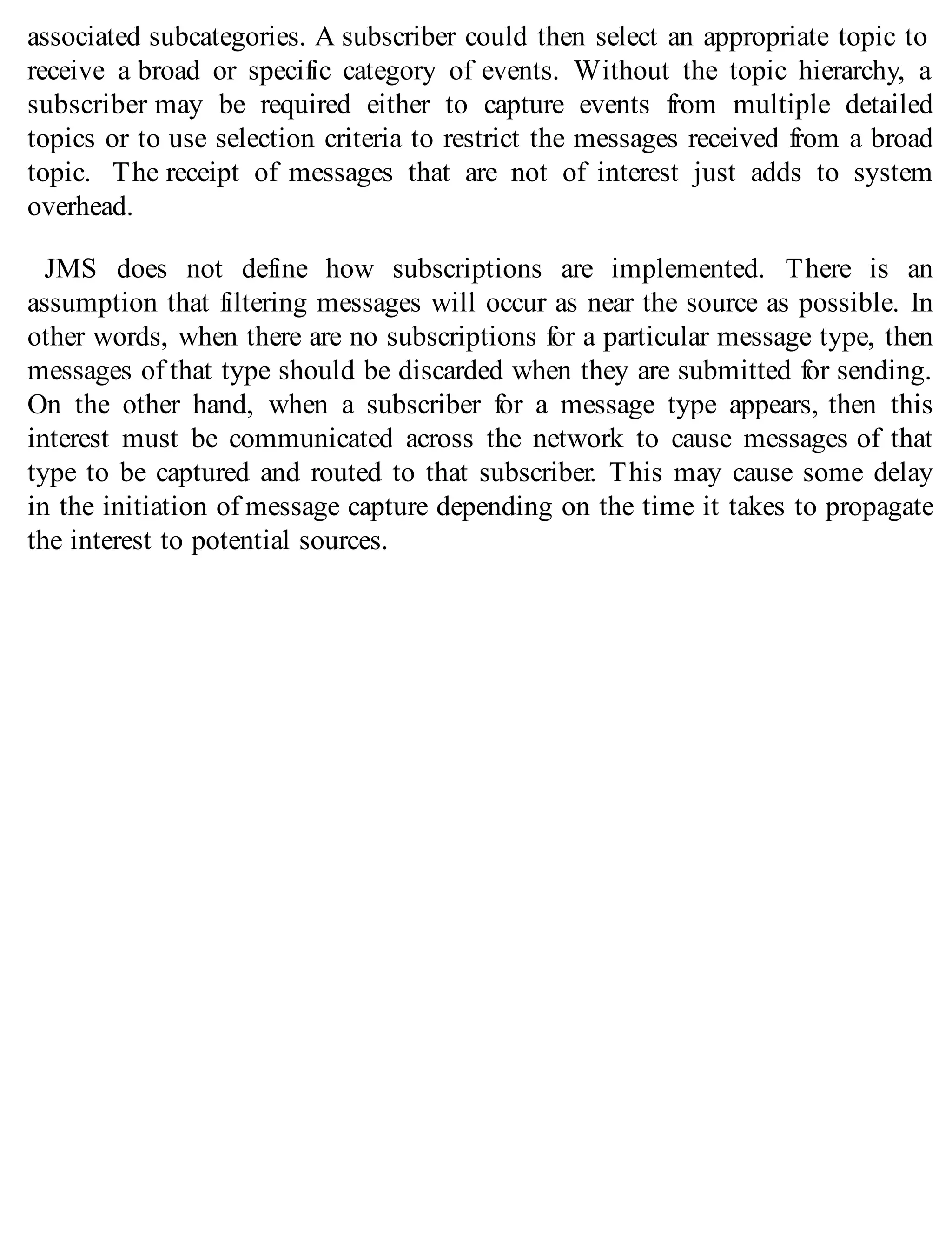 associated subcategories. A subscriber could then select an appropriate topic to
receive a broad or specific category of events. Without the topic hierarchy, a
subscriber may be required either to capture events from multiple detailed
topics or to use selection criteria to restrict the messages received from a broad
topic. The receipt of messages that are not of interest just adds to system
overhead.
JMS does not define how subscriptions are implemented. There is an
assumption that filtering messages will occur as near the source as possible. In
other words, when there are no subscriptions for a particular message type, then
messages of that type should be discarded when they are submitted for sending.
On the other hand, when a subscriber for a message type appears, then this
interest must be communicated across the network to cause messages of that
type to be captured and routed to that subscriber. This may cause some delay
in the initiation of message capture depending on the time it takes to propagate
the interest to potential sources.
 