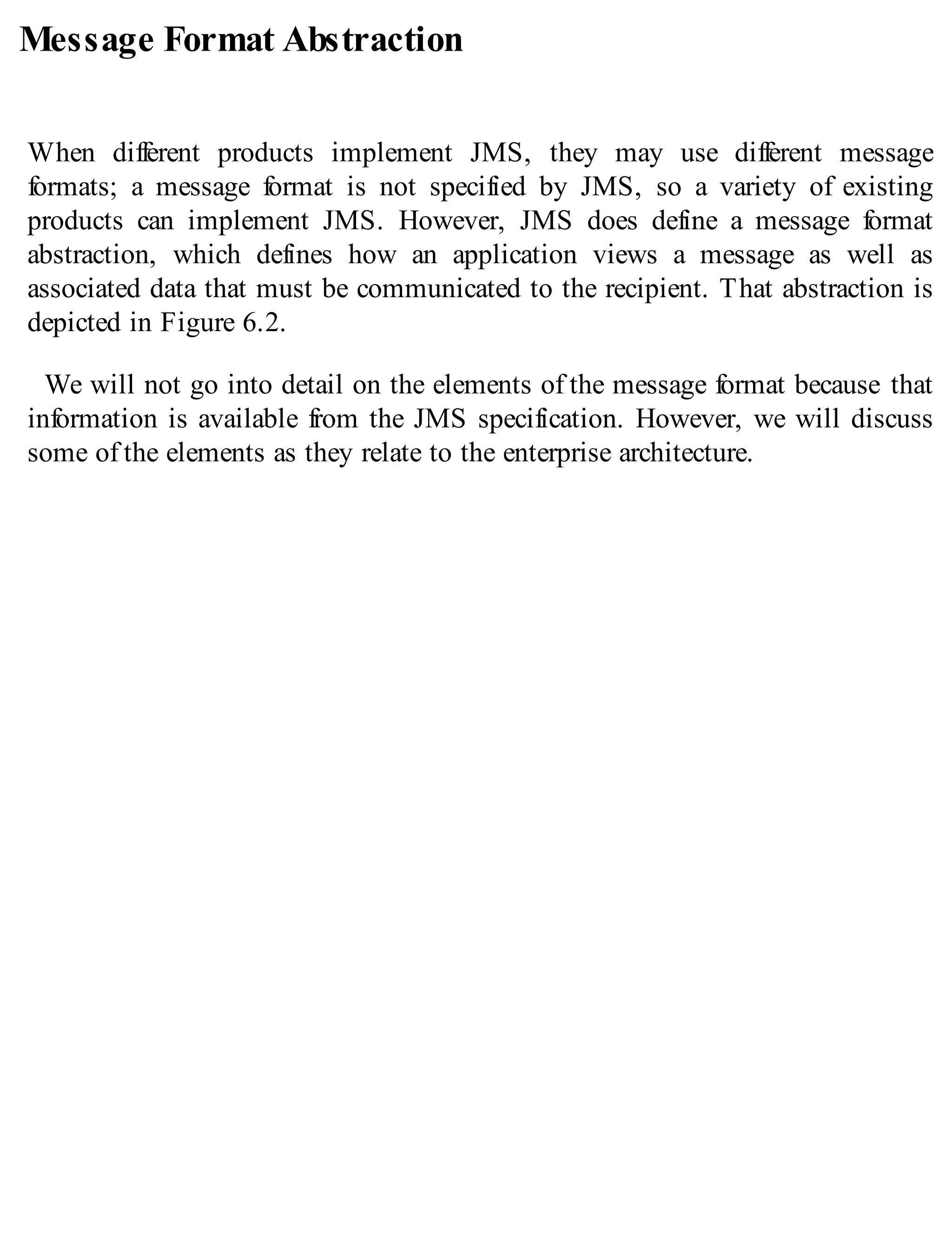 Message Format Abstraction
When different products implement JMS, they may use different message
formats; a message format is not specified by JMS, so a variety of existing
products can implement JMS. However, JMS does define a message format
abstraction, which defines how an application views a message as well as
associated data that must be communicated to the recipient. That abstraction is
depicted in Figure 6.2.
We will not go into detail on the elements of the message format because that
information is available from the JMS specification. However, we will discuss
some of the elements as they relate to the enterprise architecture.
 