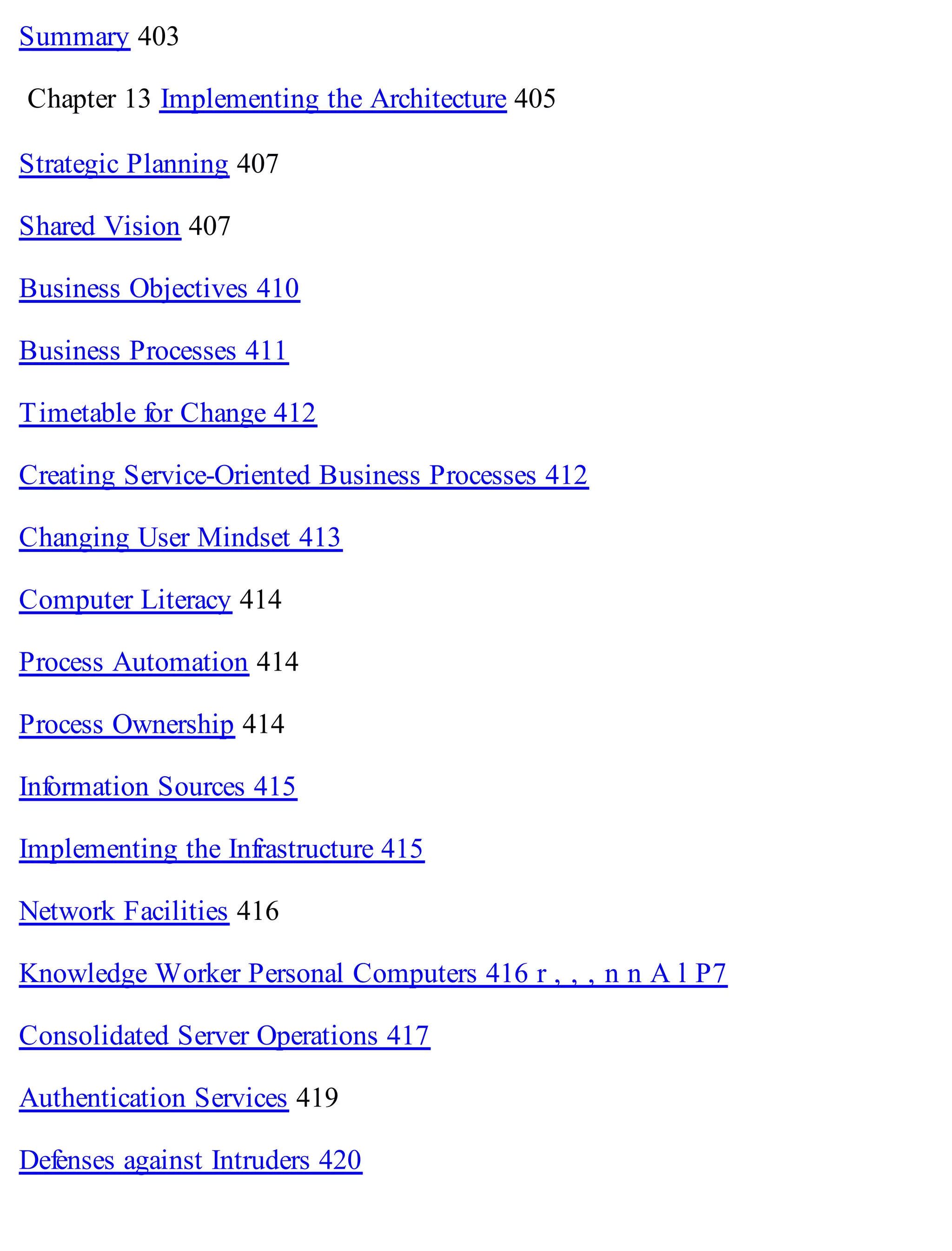 Summary 403
Chapter 13 Implementing the Architecture 405
Strategic Planning 407
Shared Vision 407
Business Objectives 410
Business Processes 411
Timetable for Change 412
Creating Service-Oriented Business Processes 412
Changing User Mindset 413
Computer Literacy 414
Process Automation 414
Process Ownership 414
Information Sources 415
Implementing the Infrastructure 415
Network Facilities 416
Knowledge Worker Personal Computers 416 r , , , n n A l P7
Consolidated Server Operations 417
Authentication Services 419
Defenses against Intruders 420
 
