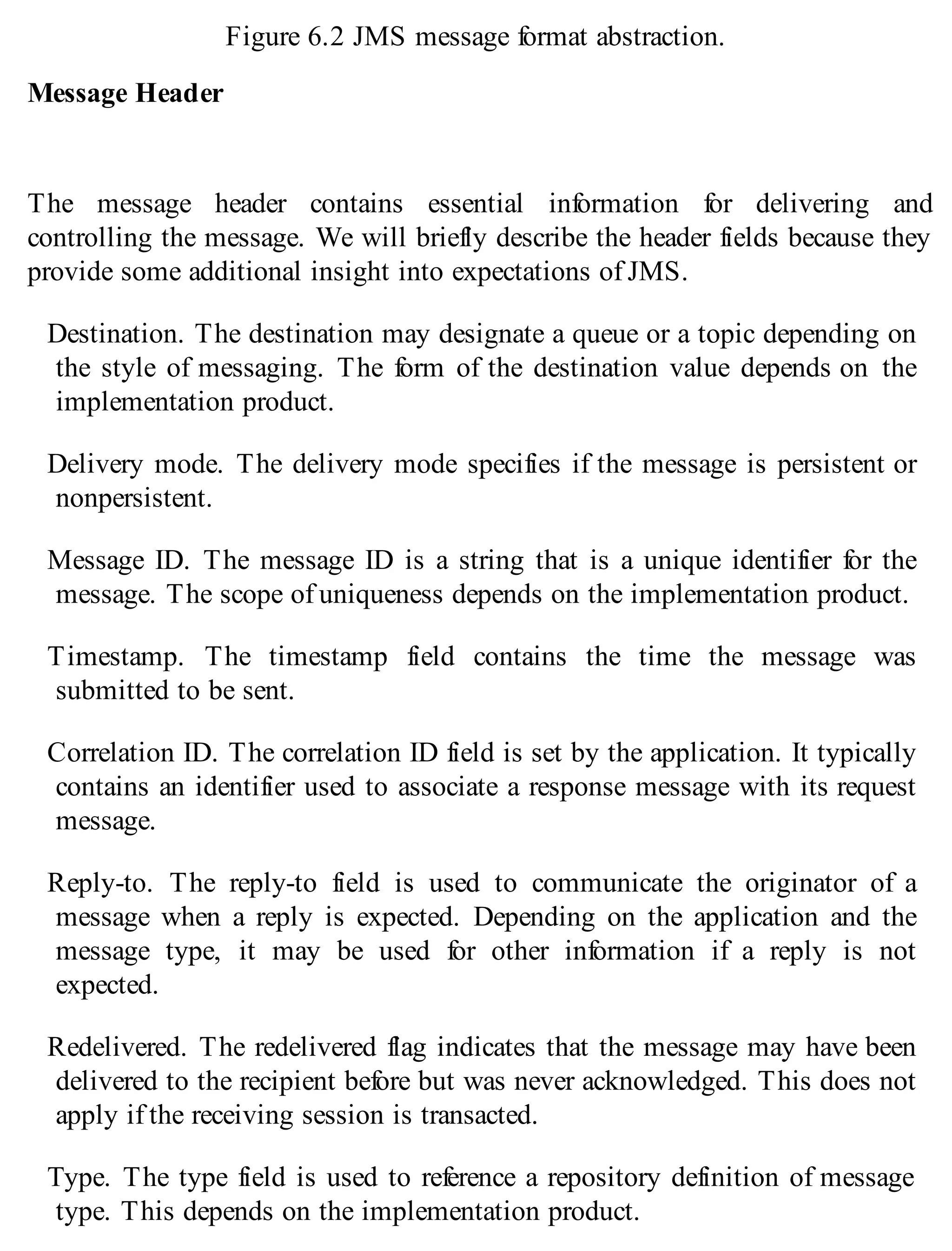 Figure 6.2 JMS message format abstraction.
Message Header
The message header contains essential information for delivering and
controlling the message. We will briefly describe the header fields because they
provide some additional insight into expectations of JMS.
Destination. The destination may designate a queue or a topic depending on
the style of messaging. The form of the destination value depends on the
implementation product.
Delivery mode. The delivery mode specifies if the message is persistent or
nonpersistent.
Message ID. The message ID is a string that is a unique identifier for the
message. The scope of uniqueness depends on the implementation product.
Timestamp. The timestamp field contains the time the message was
submitted to be sent.
Correlation ID. The correlation ID field is set by the application. It typically
contains an identifier used to associate a response message with its request
message.
Reply-to. The reply-to field is used to communicate the originator of a
message when a reply is expected. Depending on the application and the
message type, it may be used for other information if a reply is not
expected.
Redelivered. The redelivered flag indicates that the message may have been
delivered to the recipient before but was never acknowledged. This does not
apply if the receiving session is transacted.
Type. The type field is used to reference a repository definition of message
type. This depends on the implementation product.
 
