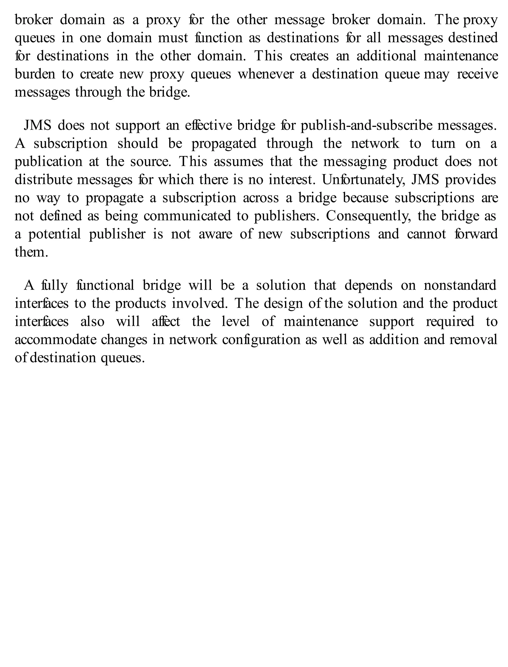 broker domain as a proxy for the other message broker domain. The proxy
queues in one domain must function as destinations for all messages destined
for destinations in the other domain. This creates an additional maintenance
burden to create new proxy queues whenever a destination queue may receive
messages through the bridge.
JMS does not support an effective bridge for publish-and-subscribe messages.
A subscription should be propagated through the network to turn on a
publication at the source. This assumes that the messaging product does not
distribute messages for which there is no interest. Unfortunately, JMS provides
no way to propagate a subscription across a bridge because subscriptions are
not defined as being communicated to publishers. Consequently, the bridge as
a potential publisher is not aware of new subscriptions and cannot forward
them.
A fully functional bridge will be a solution that depends on nonstandard
interfaces to the products involved. The design of the solution and the product
interfaces also will affect the level of maintenance support required to
accommodate changes in network configuration as well as addition and removal
of destination queues.
 