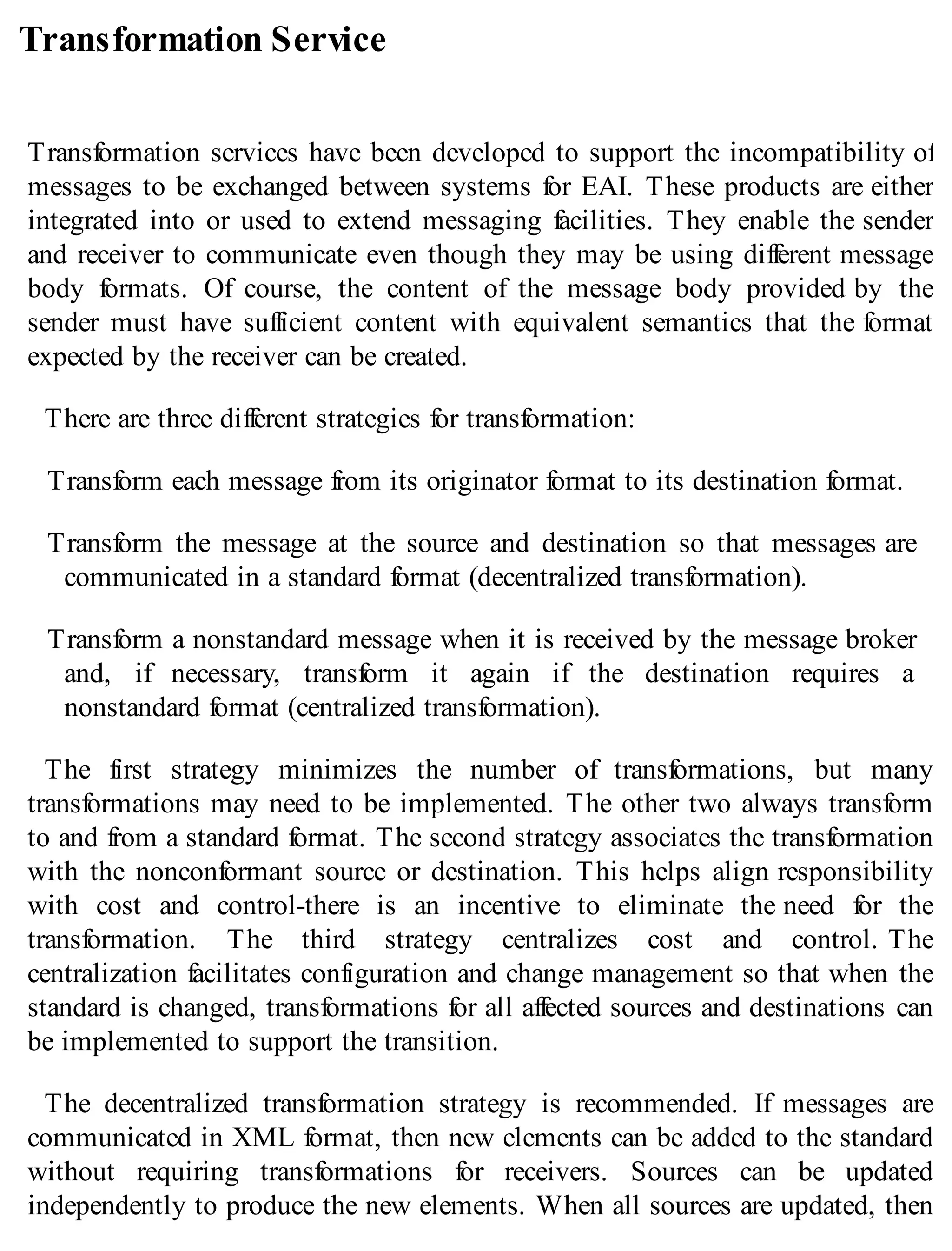 Transformation Service
Transformation services have been developed to support the incompatibility of
messages to be exchanged between systems for EAI. These products are either
integrated into or used to extend messaging facilities. They enable the sender
and receiver to communicate even though they may be using different message
body formats. Of course, the content of the message body provided by the
sender must have sufficient content with equivalent semantics that the format
expected by the receiver can be created.
There are three different strategies for transformation:
Transform each message from its originator format to its destination format.
Transform the message at the source and destination so that messages are
communicated in a standard format (decentralized transformation).
Transform a nonstandard message when it is received by the message broker
and, if necessary, transform it again if the destination requires a
nonstandard format (centralized transformation).
The first strategy minimizes the number of transformations, but many
transformations may need to be implemented. The other two always transform
to and from a standard format. The second strategy associates the transformation
with the nonconformant source or destination. This helps align responsibility
with cost and control-there is an incentive to eliminate the need for the
transformation. The third strategy centralizes cost and control. The
centralization facilitates configuration and change management so that when the
standard is changed, transformations for all affected sources and destinations can
be implemented to support the transition.
The decentralized transformation strategy is recommended. If messages are
communicated in XML format, then new elements can be added to the standard
without requiring transformations for receivers. Sources can be updated
independently to produce the new elements. When all sources are updated, then
 