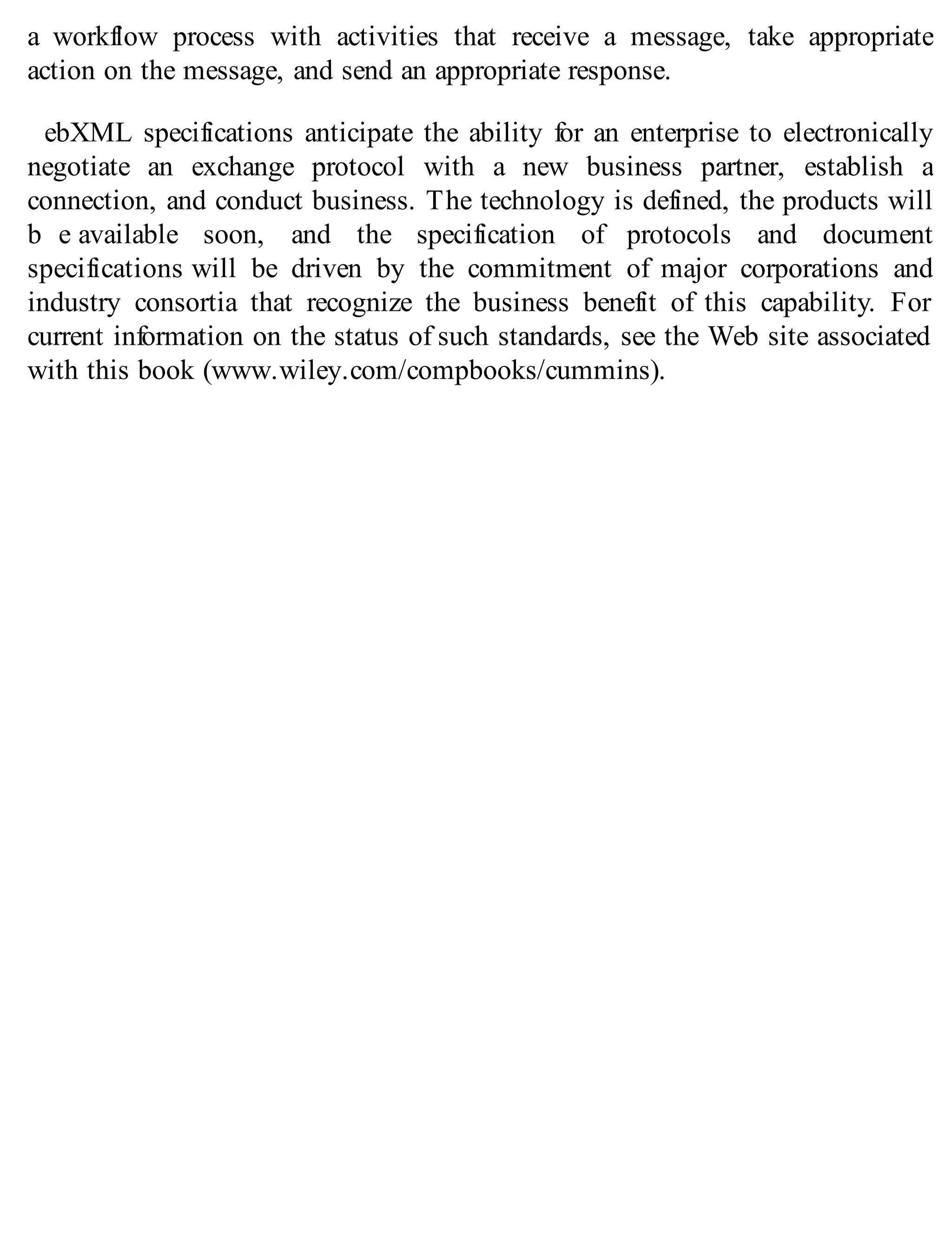 a workflow process with activities that receive a message, take appropriate
action on the message, and send an appropriate response.
ebXML specifications anticipate the ability for an enterprise to electronically
negotiate an exchange protocol with a new business partner, establish a
connection, and conduct business. The technology is defined, the products will
b e available soon, and the specification of protocols and document
specifications will be driven by the commitment of major corporations and
industry consortia that recognize the business benefit of this capability. For
current information on the status of such standards, see the Web site associated
with this book (www.wiley.com/compbooks/cummins).
 