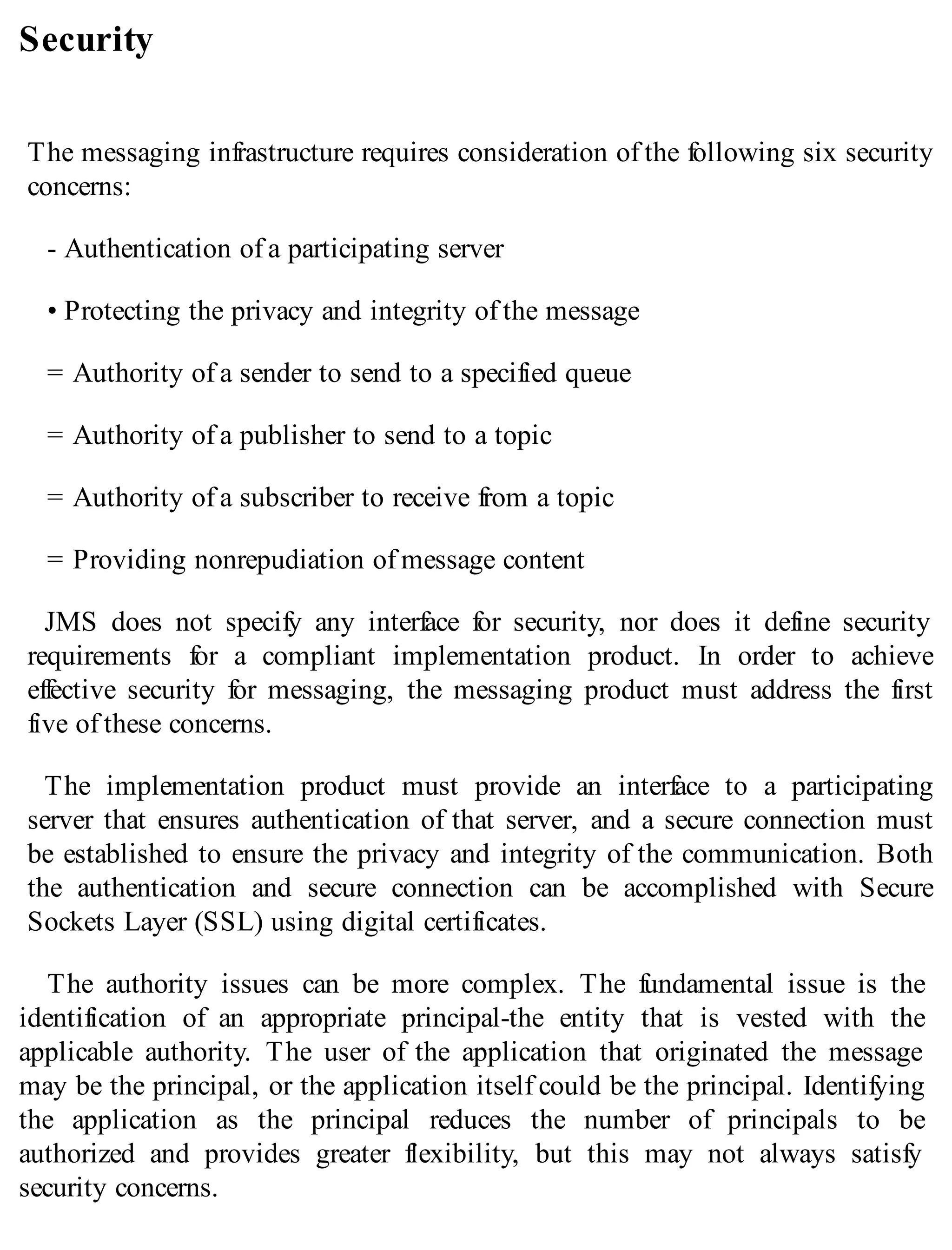 Security
The messaging infrastructure requires consideration of the following six security
concerns:
- Authentication of a participating server
• Protecting the privacy and integrity of the message
= Authority of a sender to send to a specified queue
= Authority of a publisher to send to a topic
= Authority of a subscriber to receive from a topic
= Providing nonrepudiation of message content
JMS does not specify any interface for security, nor does it define security
requirements for a compliant implementation product. In order to achieve
effective security for messaging, the messaging product must address the first
five of these concerns.
The implementation product must provide an interface to a participating
server that ensures authentication of that server, and a secure connection must
be established to ensure the privacy and integrity of the communication. Both
the authentication and secure connection can be accomplished with Secure
Sockets Layer (SSL) using digital certificates.
The authority issues can be more complex. The fundamental issue is the
identification of an appropriate principal-the entity that is vested with the
applicable authority. The user of the application that originated the message
may be the principal, or the application itself could be the principal. Identifying
the application as the principal reduces the number of principals to be
authorized and provides greater flexibility, but this may not always satisfy
security concerns.
 